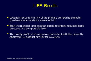 LIFE: Results
 Losartan reduced the risk of the primary composite endpoint
(cardiovascular mortality, stroke or MI)
 Both the atenolol- and losartan-based regimens reduced blood
pressure to a comparable level
 The safety profile of losartan was consistent with the currently
approved US product circular for COZAAR
Dahlöf B et al Lancet 2002;359:995-1003.
 
