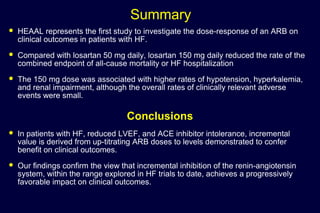 Summary
 HEAAL represents the first study to investigate the dose-response of an ARB on
clinical outcomes in patients with HF.
 Compared with losartan 50 mg daily, losartan 150 mg daily reduced the rate of the
combined endpoint of all-cause mortality or HF hospitalization
 The 150 mg dose was associated with higher rates of hypotension, hyperkalemia,
and renal impairment, although the overall rates of clinically relevant adverse
events were small.
Conclusions
 In patients with HF, reduced LVEF, and ACE inhibitor intolerance, incremental
value is derived from up-titrating ARB doses to levels demonstrated to confer
benefit on clinical outcomes.
 Our findings confirm the view that incremental inhibition of the renin-angiotensin
system, within the range explored in HF trials to date, achieves a progressively
favorable impact on clinical outcomes.
 