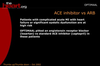 Thumbs up/Thumbs down – Oct 2002
OPTIMAAL
ACE inhibitor vs ARB
Patients with complicated acute MI with heart
failure or significant systolic dysfunction are at
high risk
OPTIMAAL pitted an angiotensin receptor blocker
(losartan) vs standard ACE inhibitor (captopril) in
these patients
 