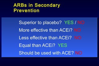 ARBs in Secondary
Prevention
Superior to placebo? YES / NO
More effective than ACEi? NO
Less effective than ACEi? NO
Equal than ACEi? YES
Should be used with ACE? NO
Superior to placebo? YES / NO
More effective than ACEi? NO
Less effective than ACEi? NO
Equal than ACEi? YES
Should be used with ACE? NO
 