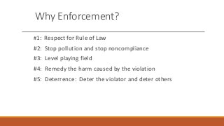 Why Enforcement?
#1: Respect for Rule of Law
#2: Stop pollution and stop noncompliance
#3: Level playing field
#4: Remedy the harm caused by the violation
#5: Deterrence: Deter the violator and deter others
 
