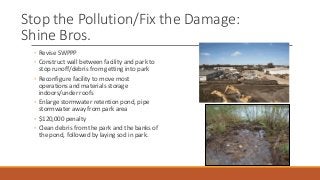 Stop the Pollution/Fix the Damage:
Shine Bros.
◦ Revise SWPPP
◦ Construct wall between facility and park to
stop runoff/debris from getting into park
◦ Reconfigure facility to move most
operations and materials storage
indoors/under roofs
◦ Enlarge stormwater retention pond, pipe
stormwater away from park area
◦ $120,000 penalty
◦ Clean debris from the park and the banks of
the pond, followed by laying sod in park.
 