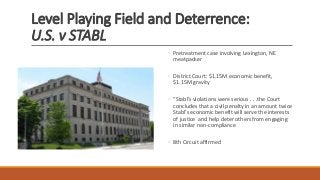 Level Playing Field and Deterrence:
U.S. v STABL
◦ Pretreatment case involving Lexington, NE
meatpacker
◦ District Court: $1.15M economic benefit,
$1.15M gravity
◦ “Stabl’s violations were serious . . .the Court
concludes that a civil penalty in an amount twice
Stabl’s economic benefit will serve the interests
of justice and help deter others from engaging
in similar non-compliance
◦ 8th Circuit affirmed
 