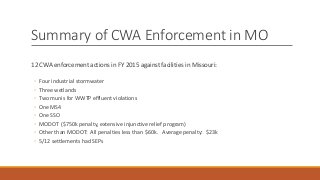 Summary of CWA Enforcement in MO
12 CWA enforcement actions in FY 2015 against facilities in Missouri:
◦ Four industrial stormwater
◦ Three wetlands
◦ Two munis for WWTP effluent violations
◦ One MS4
◦ One SSO
◦ MODOT ($750k penalty, extensive injunctive relief program)
◦ Other than MODOT: All penalties less than $60k. Average penalty: $23k
◦ 5/12 settlements had SEPs
 