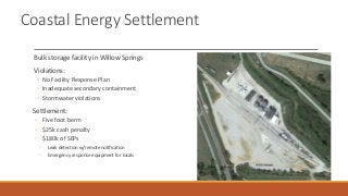Coastal Energy Settlement
Bulk storage facility in Willow Springs
Violations:
◦ No Facility Response Plan
◦ Inadequate secondary containment
◦ Stormwater violations
Settlement:
◦ Five foot berm
◦ $25k cash penalty
◦ $180k of SEPs
◦ Leak detection w/remote notification
◦ Emergency response equipment for locals
 