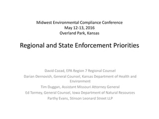 Midwest Environmental Compliance Conference
May 12-13, 2016
Overland Park, Kansas
Regional and State Enforcement Priorities
David Cozad, EPA Region 7 Regional Counsel
Darian Dernovish, General Counsel, Kansas Department of Health and
Environment
Tim Duggan, Assistant Missouri Attorney General
Ed Tormey, General Counsel, Iowa Department of Natural Resources
Parthy Evans, Stinson Leonard Street LLP
 