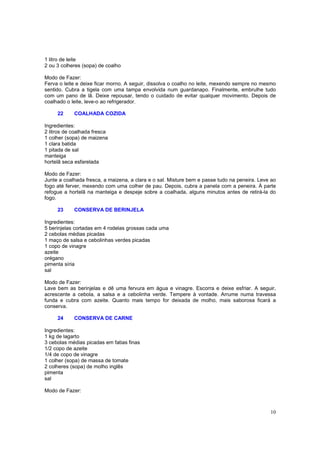 1 litro de leite
2 ou 3 colheres (sopa) de coalho

Modo de Fazer:
Ferva o leite e deixe ficar morno. A seguir, dissolva o coalho no leite, mexendo sempre no mesmo
sentido. Cubra a tigela com uma tampa envolvida num guardanapo. Finalmente, embrulhe tudo
com um pano de lã. Deixe repousar, tendo o cuidado de evitar qualquer movimento. Depois de
coalhado o leite, leve-o ao refrigerador.

     22     COALHADA COZIDA

Ingredientes:
2 litros de coalhada fresca
1 colher (sopa) de maizena
1 clara batida
1 pitada de sal
manteiga
hortelã seca esfarelada

Modo de Fazer:
Junte a coalhada fresca, a maizena, a clara e o sal. Misture bem e passe tudo na peneira. Leve ao
fogo até ferver, mexendo com uma colher de pau. Depois, cubra a panela com a peneira. À parte
refogue a hortelã na manteiga e despeje sobre a coalhada, alguns minutos antes de retirá-la do
fogo.

     23     CONSERVA DE BERINJELA

Ingredientes:
5 berinjelas cortadas em 4 rodelas grossas cada uma
2 cebolas médias picadas
1 maço de salsa e cebolinhas verdes picadas
1 copo de vinagre
azeite
orégano
pimenta síria
sal

Modo de Fazer:
Lave bem as berinjelas e dê uma fervura em água e vinagre. Escorra e deixe esfriar. A seguir,
acrescente a cebola, a salsa e a cebolinha verde. Tempere à vontade. Arrume numa travessa
funda e cubra com azeite. Quanto mais tempo for deixada de molho, mais saborosa ficará a
conserva.

     24     CONSERVA DE CARNE

Ingredientes:
1 kg de lagarto
3 cebolas médias picadas em fatias finas
1/2 copo de azeite
1/4 de copo de vinagre
1 colher (sopa) de massa de tomate
2 colheres (sopa) de molho inglês
pimenta
sal

Modo de Fazer:



                                                                                              10
 