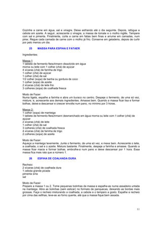 Cozinhe a carne em água, sal e vinagre. Deixe esfriando até o dia seguinte. Depois, refogue a
cebola em azeite. A seguir, acrescente o vinagre, a massa de tomate e o molho inglês. Tempere
com sal e pimenta. Finalmente, corte a carne em fatias bem finas e arrume em camadas, num
pirex. Regue cada camada de carne com o molho já frio. Conserve em geladeira, depois de curtir
por pelo menos um dia.

     25     MASSA PARA ESFIHA E FATAER

Ingredientes:

Massa 1
1 tablete de fermento fleischmann dissolvido em água
morna ou leite com 1 colher (chá) de açúcar
4 xícaras (chá) de farinha de trigo
1 colher (chá) de açúcar
1 colher (chá) de sal
1/2 colher (sopa) de banha ou gordura de coco
1 colher (sopa) de azeite
2 xícaras (chá) de leite frio
3 colheres (sopa) de coalhada fresca

Modo de Fazer:
Numa tigela, espalhe a farinha e abra um buraco no centro. Despeje o fermento, de uma só vez,
misture, e, acrescente aos demais ingredientes. Amasse bem. Quando a massa ficar lisa e formar
bolhas, deixe-a descansar e crescer envolta num pano, no mínimo por 3 horas.

Massa 2:
1 colher (sopa) de manteiga
1 tablete de fermento fleischmann desmanchado em água morna ou leite com 1 colher (chá) de
açúcar
2 xícaras (chá) de leite
1 colher (chá) de sal
3 colheres (chá) de coalhada fresca
4 xícaras (chá) de farinha de trigo
2 colheres (sopa) de azeite

Modo de Fazer:
Aqueça a manteiga levemente. Junte o fermento, de uma só vez, e mexa bem. Acrescente o leite,
a coalhada, o sal e o azeite. Misture bastante. Finalmente, despeje a farinha e amasse. Quando a
massa ficar macia e formar bolhas, embrulhe-a num pano e deixe descansar por 1 hora. Essa
massa fica mais rala que a número 1.

     26     ESFIHA DE COALHADA DURA

Recheio:
2 xícaras (chá) de coalhada dura
1 cebola grande picada
pimenta síria
sal

Modo de Fazer:
Prepare a massa 1 ou 2. Tome pequenas bolinhas da massa e espalhe-as numa assadeira untada
na manteiga. Abra as bolinhas (sem esticar) no formato de panquecas, deixando as bordas mais
grossas. Faça o recheio misturando a coalhada, a cebola e o tempero a gosto. Espalhe e recheio
por cima das esfihas, leve-as ao forno quente, até que a massa fique bem assada.




                                                                                             11
 