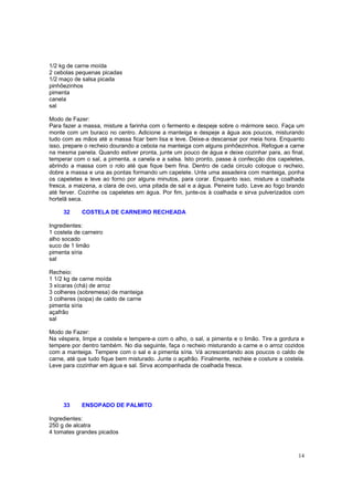 1/2 kg de carne moída
2 cebolas pequenas picadas
1/2 maço de salsa picada
pinhõezinhos
pimenta
canela
sal

Modo de Fazer:
Para fazer a massa, misture a farinha com o fermento e despeje sobre o mármore seco. Faça um
monte com um buraco no centro. Adicione a manteiga e despeje a água aos poucos, misturando
tudo com as mãos até a massa ficar bem lisa e leve. Deixe-a descansar por meia hora. Enquanto
isso, prepare o recheio dourando a cebola na manteiga com alguns pinhõezinhos. Refogue a carne
na mesma panela. Quando estiver pronta, junte um pouco de água e deixe cozinhar para, ao final,
temperar com o sal, a pimenta, a canela e a salsa. Isto pronto, passe à confecção dos capeletes,
abrindo a massa com o rolo até que fique bem fina. Dentro de cada circulo coloque o recheio,
dobre a massa e una as pontas formando um capelete. Unte uma assadeira com manteiga, ponha
os capeletes e leve ao forno por alguns minutos, para corar. Enquanto isso, misture a coalhada
fresca, a maizena, a clara de ovo, uma pitada de sal e a água. Peneire tudo. Leve ao fogo brando
até ferver. Cozinhe os capeletes em água. Por fim, junte-os à coalhada e sirva pulverizados com
hortelã seca.

     32     COSTELA DE CARNEIRO RECHEADA

Ingredientes:
1 costela de carneiro
alho socado
suco de 1 limão
pimenta síria
sal

Recheio:
1 1/2 kg de carne moída
3 xícaras (chá) de arroz
3 colheres (sobremesa) de manteiga
3 colheres (sopa) de caldo de carne
pimenta síria
açafrão
sal

Modo de Fazer:
Na véspera, limpe a costela e tempere-a com o alho, o sal, a pimenta e o limão. Tire a gordura e
tempere por dentro também. No dia seguinte, faça o recheio misturando a carne e o arroz cozidos
com a manteiga. Tempere com o sal e a pimenta síria. Vá acrescentando aos poucos o caldo de
carne, até que tudo fique bem misturado. Junte o açafrão. Finalmente, recheie e costure a costela.
Leve para cozinhar em água e sal. Sirva acompanhada de coalhada fresca.




     33     ENSOPADO DE PALMITO

Ingredientes:
250 g de alcatra
4 tomates grandes picados



                                                                                               14
 
