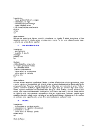 Ingredientes:
1 frango gordo cortado em pedaços
3 xícaras (chá) de trigo
3 colheres (sopa) de manteiga
1 cebola pequena picada
6 1/2 xícara (chá) de água fervente
pimenta
canela
sal

Modo de Fazer:
Refogue os pedaços de frango, juntando a manteiga e a cebola. A seguir, acrescente o trigo
(lavado e escorrido 20 minutos antes) e refogue com a carne. Por fim, junte a água fervente, o sal,
a pimenta e a canela. Deixe cozinhar.

     37     GALINHA RECHEADA

Ingredientes:
1 galinha inteira
1 pauzinho de canela
manteiga
pimenta síria
sal

Recheio:
miúdos de galinha temperados
na véspera, picados e moídos
200 g de carne moída
1/2 xícara (chá) de arroz
1 colher (sopa) de pinhõezinhos
1 colher (sopa) de manteiga
pimenta síria
sal

Modo de Fazer:
Limpe e tempere a galinha na véspera. Prepare o recheio refogando os miúdos na manteiga. Junte
a carne, o arroz, os pinhõezinhos, sal, pimenta síria e um pouco de água quente. Deixe cozinhando
por pouco tempo. Recheie a galinha, deixando uma folga para o crescimento do arroz. Feche a
galinha, costurando a abertura e perfurando com um espeto para que o recheio fique bem cozido.
Ponha a galinha recheada num caldeirão cheio de água e leve ao fogo. Quando estiver quase
cozida, junte 1 pauzinho de canela e prossiga com o cozimento por mais 10 minutos. Tire a galinha
do caldeirão, unte com manteiga e tempere com o sal e a pimenta síria. Coloque a galinha numa
assadeira, também untada com a manteiga, e leve ao forno até dourar. Antes de servir, tire os fios
da costura e corte a galinha pelas juntas. Sirva acompanhada de coalhada fresca.

     38     HERICE

Ingredientes:
1 kg de costela ou perna de carneiro
3 xícaras (chá) de trigo inteiro descascado
2 pauzinhos de canela
1 colher (sopa) de manteiga quente
canela em pó
sal

Modo de Fazer:



                                                                                                16
 