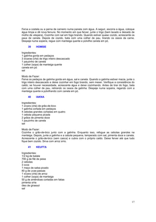 Ferva a costela ou a perna de carneiro numa panela com água. A seguir, escorra a água, coloque
água limpa e dê nova fervura. No momento em que ferver, junte o trigo (bem lavado e deixado de
molho de véspera). Cozinhe com sal em fogo brando. Quando estiver quase cozido, acrescente os
paus de canela. Depois de cozido, bata com uma colher de pau, tirando os ossos da carne.
Despeje numa sopeira, regue com manteiga quente e polvilhe canela em pó.

     39     HOMSIE

Ingredientes:
1 galinha gorda em pedaços
3 xícaras (chá) de trigo inteiro descascado
1 pauzinho de canela
1 colher (sopa) de manteiga quente
canela em pó
sal

Modo de Fazer:
Ferva os pedaços de galinha gorda em água, sal e canela. Quando a galinha estiver macia, junte o
trigo inteiro descascado e deixe cozinhar em fogo brando, sem mexer. Verifique a consistência do
caldo; se houver necessidade, acrescente água e deixe cozinhando. Antes de tirar do fogo, bata
com uma colher de pau, retirando os ossos da galinha. Despeje numa sopeira, regando com a
manteiga quente e polvilhando com canela em pó.

     40     IAKNA

Ingredientes:
1 xícara (chá) de grão-de-bico
1 galinha cortada em pedaços
4 cebolas grandes cortadas em quatro
1 cebola pequena picada
2 grãos de pimenta doce
1 pauzinho de canela
sal

Modo de Fazer:
Cozinhe o grão-de-bico junto com a galinha. Enquanto isso, refogue as cebolas grandes na
manteiga. Depois, junte a galinha e a cebola pequena, temperado com sal, pimenta doce e canela.
Acrescente o grão-de-bico (sem casca) e cubra com o próprio caldo. Deixe ferver até que tudo
fique bem cozido. Sirva com arroz sírio.

     41     KEUFTA

Ingredientes:
1/2 kg de batata
700 g de filé de peixe
2 cebolas
3 ovos
1 maço de salsa picado
80 g de uvas-passas
1 xícara (chá) de arroz
1 colher (sopa) de manteiga
50 g de amêndoas cortadas em fatias
pimenta síria
óleo de girassol
sal




                                                                                             17
 