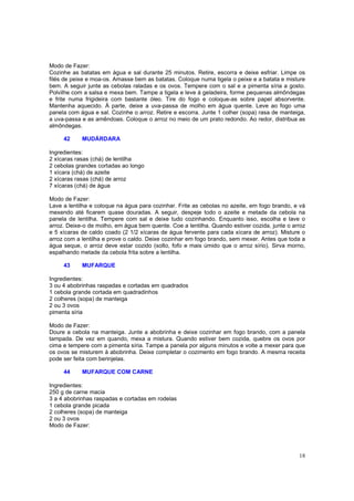 Modo de Fazer:
Cozinhe as batatas em água e sal durante 25 minutos. Retire, escorra e deixe esfriar. Limpe os
filés de peixe e moa-os. Amasse bem as batatas. Coloque numa tigela o peixe e a batata e misture
bem. A seguir junte as cebolas raladas e os ovos. Tempere com o sal e a pimenta síria a gosto.
Polvilhe com a salsa e mexa bem. Tampe a tigela e leve à geladeira, forme pequenas almôndegas
e frite numa frigideira com bastante óleo. Tire do fogo e coloque-as sobre papel absorvente.
Mantenha aquecido. À parte, deixe a uva-passa de molho em água quente. Leve ao fogo uma
panela com água e sal. Cozinhe o arroz. Retire e escorra. Junte 1 colher (sopa) rasa de manteiga,
a uva-passa e as amêndoas. Coloque o arroz no meio de um prato redondo. Ao redor, distribua as
almôndegas.

     42     MUDÁRDARA

Ingredientes:
2 xícaras rasas (chá) de lentilha
2 cebolas grandes cortadas ao longo
1 xícara (chá) de azeite
2 xícaras rasas (chá) de arroz
7 xícaras (chá) de água

Modo de Fazer:
Lave a lentilha e coloque na água para cozinhar. Frite as cebolas no azeite, em fogo brando, e vá
mexendo até ficarem quase douradas. A seguir, despeje todo o azeite e metade da cebola na
panela de lentilha. Tempere com sal e deixe tudo cozinhando. Enquanto isso, escolha e lave o
arroz. Deixe-o de molho, em água bem quente. Coe a lentilha. Quando estiver cozida, junte o arroz
e 5 xícaras de caldo coado (2 1/2 xícaras de água fervente para cada xícara de arroz). Misture o
arroz com a lentilha e prove o caldo. Deixe cozinhar em fogo brando, sem mexer. Antes que toda a
água seque, o arroz deve estar cozido (solto, fofo e mais úmido que o arroz sírio). Sirva morno,
espalhando metade da cebola frita sobre a lentilha.

     43     MUFARQUE

Ingredientes:
3 ou 4 abobrinhas raspadas e cortadas em quadrados
1 cebola grande cortada em quadradinhos
2 colheres (sopa) de manteiga
2 ou 3 ovos
pimenta síria

Modo de Fazer:
Doure a cebola na manteiga. Junte a abobrinha e deixe cozinhar em fogo brando, com a panela
tampada. De vez em quando, mexa a mistura. Quando estiver bem cozida, quebre os ovos por
cima e tempere com a pimenta síria. Tampe a panela por alguns minutos e volte a mexer para que
os ovos se misturem à abobrinha. Deixe completar o cozimento em fogo brando. A mesma receita
pode ser feita com berinjelas.

     44     MUFARQUE COM CARNE

Ingredientes:
250 g de carne macia
3 a 4 abobrinhas raspadas e cortadas em rodelas
1 cebola grande picada
2 colheres (sopa) de manteiga
2 ou 3 ovos
Modo de Fazer:




                                                                                              18
 