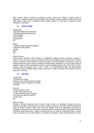 Moa a carne. Doure a cebola na manteiga e junte a carne para refogar. A seguir, junte as
abobrinhas, mexendo sempre. Quando estiver bem misturado, tampe a panela e deixe cozinhar em
fogo brando. Antes que a abobrinha esteja cozida, quebre os ovos sobre a mistura e deixe
completar o cozimento.

     45     PEIXE TAGEM

Ingredientes:
2 kg de pescada de bom tamanho
2 cebolas grandes cortadas finas
nozes partidas
suco de limão
pimenta síria
sal

Molho:
3 colheres (sopa) de óleo de gergelim
2 dentes de alho picados
vinagre
água
sal

Modo de Fazer:
Limpe, lave e tempere o peixe. Deixe-o no refrigerador. Depois, escorra o tempero, enxugue o
peixe e corte-o em postas. Leve as postas para fritar numa frigideira com azeite quente. A seguir,
arrume as postas numa travessa em uma só camada. Em outra frigideira, coloque um pouco de
azeite da fritura do peixe e doure as cebolas, em fogo brando. Despeje um pouco de água sobre as
cebolas e deixe-as fritar mais alguns minutos. Jogue as cebolas sobre o peixe. Para fazer o molho,
misture o óleo de gergelim com o sal e o alho, e vá acrescentando água até esbranquiçar.
Finalmente, junte o vinagre. Regue, então o peixe com o molho. Circunde com as nozes e leve ao
forno por 10 minutos.

     46     ABLAMA

Ingredientes
12 abobrinhas miúdas
250 g de carne cozida cortada em fatias
6 tomates maduros cortados em rodelas
manteiga

Recheio:
1/2 kg de alcatra moída
3/4 de xícara (chá) de arroz
1 colher (sobremesa) de manteiga
1/2 concha de caldo de músculo
pimenta síria
sal

Modo de Fazer
Prepare o recheio misturando bem a carne moída, o arroz e a manteiga. Tempere com sal e
pimenta síria a gosto. Aos poucos, acrescente o caldo de músculo. Isto pronto, lave as abobrinhas,
corte as pontas e retire a polpa com uma faca. Recheie e leve as abobrinhas para fritar na
manteiga, virando-as de vez em quando, para que fiquem coradas por igual. Numa peneira funda,
forrada de papel absorvente, coloque as abobrinhas em pé, quando já estiverem fritas. À parte,
forre uma panela com a carne fatiada e as rodelas de tomates, arrume as abobrinhas por cima.




                                                                                               19
 