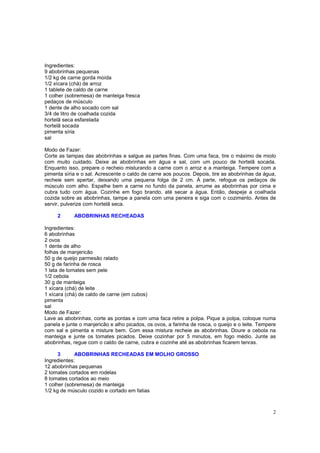Ingredientes:
9 abobrinhas pequenas
1/2 kg de carne gorda moída
1/2 xícara (chá) de arroz
1 tablete de caldo de carne
1 colher (sobremesa) de manteiga fresca
pedaços de músculo
1 dente de alho socado com sal
3/4 de litro de coalhada cozida
hortelã seca esfarelada
hortelã socada
pimenta síria
sal

Modo de Fazer:
Corte as tampas das abobrinhas e salgue as partes finas. Com uma faca, tire o máximo de miolo
com muito cuidado. Deixe as abobrinhas em água e sal, com um pouco de hortelã socada.
Enquanto isso, prepare o recheio misturando a carne com o arroz e a manteiga. Tempere com a
pimenta síria e o sal. Acrescente o caldo de carne aos poucos. Depois, tire as abobrinhas da água,
recheie sem apertar, deixando uma pequena folga de 2 cm. À parte, refogue os pedaços de
músculo com alho. Espalhe bem a carne no fundo da panela, arrume as abobrinhas por cima e
cubra tudo com água. Cozinhe em fogo brando, até secar a água. Então, despeje a coalhada
cozida sobre as abobrinhas, tampe a panela com uma peneira e siga com o cozimento. Antes de
servir, pulverize com hortelã seca.

     2      ABOBRINHAS RECHEADAS

Ingredientes:
6 abobrinhas
2 ovos
1 dente de alho
folhas de manjericão
50 g de queijo parmesão ralado
50 g de farinha de rosca
1 lata de tomates sem pele
1/2 cebola
30 g de manteiga
1 xícara (chá) de leite
1 xícara (chá) de caldo de carne (em cubos)
pimenta
sal
Modo de Fazer:
Lave as abobrinhas, corte as pontas e com uma faca retire a polpa. Pique a polpa, coloque numa
panela e junte o manjericão e alho picados, os ovos, a farinha de rosca, o queijo e o leite. Tempere
com sal e pimenta e misture bem. Com essa mistura recheie as abobrinhas. Doure a cebola na
manteiga e junte os tomates picados. Deixe cozinhar por 5 minutos, em fogo médio. Junte as
abobrinhas, regue com o caldo de carne, cubra e cozinhe até as abobrinhas ficarem tenras.

      3      ABOBRINHAS RECHEADAS EM MOLHO GROSSO
Ingredientes:
12 abobrinhas pequenas
2 tomates cortados em rodelas
8 tomates cortados ao meio
1 colher (sobremesa) de manteiga
1/2 kg de músculo cozido e cortado em fatias



                                                                                                  2
 