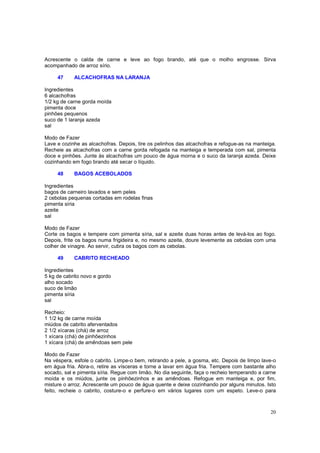 Acrescente o calda de carne e leve ao fogo brando, até que o molho engrosse. Sirva
acompanhado de arroz sírio.

     47     ALCACHOFRAS NA LARANJA

Ingredientes
6 alcachofras
1/2 kg de carne gorda moída
pimenta doce
pinhões pequenos
suco de 1 laranja azeda
sal

Modo de Fazer
Lave e cozinhe as alcachofras. Depois, tire os pelinhos das alcachofras e refogue-as na manteiga.
Recheie as alcachofras com a carne gorda refogada na manteiga e temperada com sal, pimenta
doce e pinhões. Junte às alcachofras um pouco de água morna e o suco da laranja azeda. Deixe
cozinhando em fogo brando até secar o líquido.

     48     BAGOS ACEBOLADOS

Ingredientes
bagos de carneiro lavados e sem peles
2 cebolas pequenas cortadas em rodelas finas
pimenta síria
azeite
sal

Modo de Fazer
Corte os bagos e tempere com pimenta síria, sal e azeite duas horas antes de levá-los ao fogo.
Depois, frite os bagos numa frigideira e, no mesmo azeite, doure levemente as cebolas com uma
colher de vinagre. Ao servir, cubra os bagos com as cebolas.

     49     CABRITO RECHEADO

Ingredientes
5 kg de cabrito novo e gordo
alho socado
suco de limão
pimenta síria
sal

Recheio:
1 1/2 kg de carne moída
miúdos de cabrito aferventados
2 1/2 xícaras (chá) de arroz
1 xícara (chá) de pinhõezinhos
1 xícara (chá) de amêndoas sem pele

Modo de Fazer
Na véspera, esfole o cabrito. Limpe-o bem, retirando a pele, a gosma, etc. Depois de limpo lave-o
em água fria. Abra-o, retire as vísceras e torne a lavar em água fria. Tempere com bastante alho
socado, sal e pimenta síria. Regue com limão. No dia seguinte, faça o recheio temperando a carne
moída e os miúdos, junte os pinhõezinhos e as amêndoas. Refogue em manteiga e, por fim,
misture o arroz. Acrescente um pouco de água quente e deixe cozinhando por alguns minutos. Isto
feito, recheie o cabrito, costure-o e perfure-o em vários lugares com um espeto. Leve-o para



                                                                                              20
 