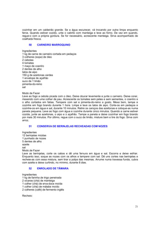 cozinhar em um caldeirão grande. Se a água escurecer, vá trocando por outra limpa enquanto
ferve. Quando estiver cozido, unte o cabrito com manteiga e leve ao forno. De vez em quando,
regue-o com a própria gordura. Se for necessário, acrescente manteiga. Sirva acompanhado de
coalhada fresca.

     50     CARNEIRO MARROQUINO

Ingredientes
1 kg de carne de carneiro cortada em pedaços
3 colheres (sopa) de óleo
2 cebolas
4 tomates
1 maço de coentro
2 dentes de alho
talos de aipo
150 g de azeitonas verdes
1 envelope de açafrão
suco de 1 limão
pimenta-do-reino
sal

Modo de Fazer
Leve ao fogo a cebola picada com o óleo. Deixe dourar levemente e junte o carneiro. Deixe corar,
mexendo com uma colher de pau. Acrescente os tomates sem peles e sem sementes, o coentro e
o alho cortados em fatias. Tempere com sal e pimenta-do-reino a gosto. Mexa bem, tampe e
cozinhe em fogo brando durante 1 hora. Limpe e lave os talos de aipo. Corte-os em pedaços e
cozinhe-os em água e sal, durante 10 minutos. Retire os caroços das azeitonas e coloque-as numa
panela pequena. Leve ao fogo com água e cozinhe durante cinco minutos. Quando a carne estiver
cozida, junte as azeitonas, o aipo e o açafrão. Tampe a panela e deixe cozinhar em fogo brando
por mais 30 minutos. Por último, regue com o suco de limão, misture bem e tire do fogo. Sirva com
arroz.

     51     CONSERVA DE BERINJELAS RECHEADAS COM NOZES

Ingredientes
12 berinjelas miúdas
1 punhado de nozes
5 dentes de alho
azeite
sal
Modo de Fazer
Lave as berinjelas, corte os cabos e dê uma fervura em água e sal. Escorra e deixe esfriar.
Enquanto isso, soque as nozes com os alhos e tempere com sal. Dê uns cortes nas berinjelas e
recheie-as com essa mistura, sem tirar a polpa das mesmas. Arrume numa travessa funda, cubra
com azeite e deixe curtindo, no mínimo, durante 8 dias.

     52     ENROLADO DE TÂMARA

Ingredientes
1 kg de farinha de trigo peneirada
2 xícaras (chá) de manteiga
1 colher (chá) de erva-doce moída
1 colher (chá) de málabe moído
2 colheres (café) de fermento inglês

Recheio:



                                                                                              21
 