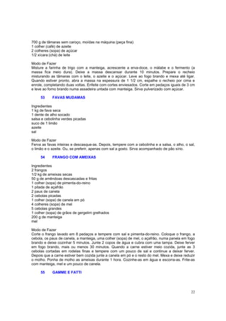 700 g de tâmaras sem caroço, moídas na máquina (peça fina)
1 colher (café) de azeite
2 colheres (sopa) de açúcar
1/2 xícara (chá) de leite

Modo de Fazer
Misture a farinha de trigo com a manteiga, acrescente a erva-doce, o málabe e o fermento (a
massa fica meio dura). Deixe a massa descansar durante 10 minutos. Prepare o recheio
misturando as tâmaras com o leite, o azeite e o açúcar. Leve ao fogo brando e mexa até ligar.
Quando estiver pronto, abra a massa na espessura de 1 1/2 cm, espalhe o recheio por cima e
enrole, completando duas voltas. Enfeite com cortes enviesados. Corte em pedaços iguais de 3 cm
e leve ao forno brando numa assadeira untada com manteiga. Sirva pulverizado com açúcar.

     53     FAVAS MUDAMAS

Ingredientes
1 kg de fava seca
1 dente de alho socado
salsa e cebolinha verdes picadas
suco de 1 limão
azeite
sal

Modo de Fazer
Ferva as favas inteiras e descasque-as. Depois, tempere com a cebolinha e a salsa, o alho, o sal,
o limão e o azeite. Ou, se preferir, apenas com sal a gosto. Sirva acompanhado de pão sírio.

     54     FRANGO COM AMEIXAS

Ingredientes
2 frangos
1/2 kg de ameixas secas
50 g de amêndoas descascadas e fritas
1 colher (sopa) de pimenta-do-reino
1 pitada de açafrão
2 paus de canela
2 cebolas picadas
1 colher (sopa) de canela em pó
4 colheres (sopa) de mel
5 cebolas grandes
1 colher (sopa) de grãos de gergelim grelhados
200 g de manteiga
mel

Modo de Fazer
Corte o frango lavado em 8 pedaços e tempere com sal e pimenta-do-reino. Coloque o frango, a
cebola, os paus de canela, a manteiga, uma colher (sopa) de mel, o açafrão, numa panela em fogo
brando e deixe cozinhar 5 minutos. Junte 2 copos de água e cubra com uma tampa. Deixe ferver
em fogo brando, mais ou menos 30 minutos. Quando a carne estiver meio cozida, junte as 3
cebolas cortadas em rodelas finas e tempere com um pouco de sal e continue a deixar ferver.
Depois que a carne estiver bem cozida junte a canela em pó e o resto do mel. Mexa e deixe reduzir
o molho. Ponha de molho as ameixas durante 1 hora. Cozinhe-as em água e escorra-as. Frite-as
com manteiga, mel e um pouco de canela.

     55     GAMME E FATTI




                                                                                              22
 
