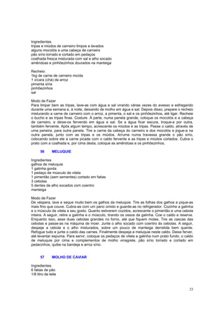 Ingredientes
tripas e miúdos de carneiro limpos e lavados
alguns mocotós e uma cabeça de carneiro
pão sírio torrado e cortado em pedaços
coalhada fresca misturada com sal e alho socado
amêndoas e pinhõezinhos dourados na manteiga

Recheio:
1kg de carne de carneiro moída
1 xícara (chá) de arroz
pimenta síria
pinhõezinhos
sal

Modo de Fazer
Para limpar bem as tripas, lave-as com água e sal virando várias vezes do avesso e esfregando
durante uma semana e, à noite, deixando de molho em água e sal. Depois disso, prepare o recheio
misturando a carne de carneiro com o arroz, a pimenta, o sal e os pinhõezinhos, até ligar. Recheie
o bucho e as tripas finas. Costure. À parte, numa panela grande, coloque os mocotós e a cabeça
de carneiro, e deixe-os fervendo em água e sal. Se a água ficar escura, troque-a por outra,
também fervente. Após algum tempo, acrescente os miúdos e as tripas. Passe o caldo, através de
uma peneira, para outra panela. Tire a carne da cabeça do carneiro e dos mocotós e jogue-a na
outra panela, junto com as tripas e os miúdos. Arrume numa travessa grande o pão sírio,
colocando sobre ele a carne picada com o caldo fervente e as tripas e miúdos cortados. Cubra o
prato com a coalhada e, por cima desta, coloque as amêndoas e os pinhõezinhos.

      56       MELUQUIE

Ingredientes
galhos de meluquie
1 galinha gorda
1 pedaço de músculo de vitela
1 pimentão (sem sementes) cortado em fatias
3 cebolas
5 dentes de alho socados com coentro
manteiga

Modo de Fazer
De véspera, lave e seque muito bem os galhos da meluquie. Tire as folhas dos galhos e pique-as
mais fino que couve. Cubra-as com um pano úmido e guarde-as no refrigerador. Cozinhe a galinha
e o músculo de vitela a seu gosto. Quanto estiverem cozidos, acrescente o pimentão e uma cebola
inteira. A seguir, retire a galinha e o músculo, tirando os ossos da galinha. Coe o caldo e reserve.
Enquanto isso, asse duas cebolas grandes no forno, até que fiquem moles. Tire as cascas das
cebolas e passe-as na máquina de moer. Junte o alho socado com coentro às cebolas. A seguir,
despeje a cebola e o alho misturados, sobre um pouco de manteiga derretida bem quente.
Refogue tudo e junte o caldo das carnes. Finalmente despeja a meluquie neste caldo. Deixe ferver,
até levantar espuma. Para servir, coloque os pedaços de vitela e galinha num prato fundo, o caldo
de meluquie por cima e complementos de molho vinagrete, pão sírio torrado e cortado em
pedacinhos, quibe na bandeja e arroz sírio.


      57       MOLHO DE CAVIAR

Ingredientes
6 fatias de pão
1/8 litro de leite



                                                                                                 23
 