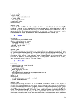 2 dentes de alho
150 g de caviar
4 colheres (sopa) de suco de limão
1/8 litro de azeite
1 copo de iogurte natural
uma pitada de açúcar
pimenta-do-reino

Modo de Fazer
Corte as bordas das fatias de pão e coloque de molho no leite. Depois esprema bem o pão
amolecido e coloque em uma tigela junto com o caviar (reserve um pouco para decorar), o alho
espremido, o açúcar, a pimenta-do-reino e o suco de limão. Bata tudo com a batedeira. Junte o
azeite num fio fino. O molho deve ter consistência de maionese. Por último acrescente o iogurte
com um batedor de claras. Decore o molho com o caviar restante. Sirva com pão sírio.

     58     MÚGLI

Ingredientes
20 colheres (sopa) de farinha de arroz
20 colheres (sopa) de caráui socado
1 colher (chá) de chumar socado
1 colher (chá) de erva-doce socada
10 xícaras (chá) de açúcar
20 copos de água

Modo de Fazer
Misture a farinha de arroz, o caráui, o chumar e a erva-doce numa tigela com um pouco de água
fria. Ponha o resta da água para ferver num caldeirão, em fogo forte. Quando estiver fervida, tire 3
conchas e adicione a água à tigela. Passe o conteúdo da tigela para o caldeirão e mexa até ferver
novamente. Então, diminua o fogo e junte o açúcar. Quando estiver no ponto de mingau e da
tonalidade do chá mate, retire do fogo e sirva em xícaras grandes. Enfeite com nozes picadas,
coco descascado, pistache doce ou amêndoas picadas.

     59     MUGRABIE

Ingredientes
2 xícaras (chá) de trigo grosso sem lavar
1 kg de farinha de trigo
1/2 xícara (chá) de fubá
1 tablete de fermento para pão
1/2 kg de grão-de-bico
1 galinha limpa cortada pelas juntas, temperada apenas com sal
1 kg de cebola cortadas em quatro
canela em pó
pimenta doce
1 colher (sopa) de alfazema socada e peneirada
5 colheres (sopa) de manteiga

Modo de Fazer
Escolha e peneire o trigo. Esparrame um pouco no fundo de uma bacia grande e funda. Dissolva o
fermento em 1 litro de água e vá acrescentando, às colheradas, ao trigo, mexendo sempre. Depois,
pulverize a farinha, esfregando o trigo sobre ela, formando os grãozinhos (se eles grudarem, um no
outro, jogue mais farinha, e separe-os). Quando os grãozinhos tiverem do tamanho do grão de
ervilha, passe-os para uma mesa forrada com toalha. Repita o processo com o trigo restante, aos
poucos, até obter a quantidade desejada. Deixe os grãozinhos descansando até o dia seguinte.
Então cozinhe o grão-de-bico com a galinha. Enquanto isso, na parte de baixo de um cuscuzeiro



                                                                                                 24
 