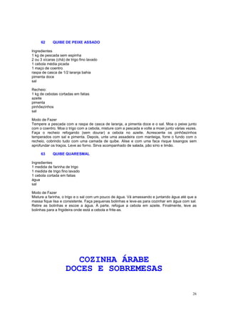 62      QUIBE DE PEIXE ASSADO

Ingredientes
1 kg de pescada sem espinha
2 ou 3 xícaras (chá) de trigo fino lavado
1 cebola média picada
1 maço de coentro
raspa de casca de 1/2 laranja bahia
pimenta doce
sal

Recheio:
1 kg de cebolas cortadas em fatias
azeite
pimenta
pinhõezinhos
sal

Modo de Fazer
Tempere a pescada com a raspa de casca de laranja, a pimenta doce e o sal. Moa o peixe junto
com o coentro. Moa o trigo com a cebola, misture com a pescada e volte a moer junto várias vezes.
Faça o recheio refogando (sem dourar) a cebola no azeite. Acrescente os pinhõezinhos
temperados com sal e pimenta. Depois, unte uma assadeira com manteiga, forre o fundo com o
recheio, cobrindo tudo com uma camada de quibe. Alise e com uma faca risque losangos sem
aprofundar os traços. Leve ao forno. Sirva acompanhado de salada, pão sírio e limão.

     63      QUIBE QUARESMAL

Ingredientes
1 medida de farinha de trigo
1 medida de trigo fino lavado
1 cebola cortada em fatias
água
sal

Modo de Fazer
Misture a farinha, o trigo e o sal com um pouco de água. Vá amassando e juntando água até que a
massa fique lisa e consistente. Faça pequenas bolinhas e leve-as para cozinhar em água com sal.
Retire as bolinhas e escoe a água. À parte, refogue a cebola em azeite. Finalmente, leve as
bolinhas para a frigideira onde está a cebola e frite-as.




                        COZINHA ÁRABE
                     DOCES E SOBREMESAS

                                                                                              26
 