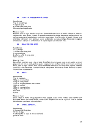 64      DOCE DE ABRICÓ CRISTALIZADO

Ingredientes
1 kg de abricó limpo
1 copo de água
4 xícaras (chá) de açúcar
70 amêndoas descascadas

Modo de Fazer
Ponha a água no fogo, dissolva o açúcar e dependendo da dureza do abricó coloque-os antes ou
depois que a água ferver. Quando os abricós começarem a estufar, espete-os por dentro com um
garfo e passe-os na beirada de um prato, para seca-los por fora. No centro do abricó, coloque uma
amêndoa, cubra com outro abricó, e aperte as beiradas apenas para ligar. Passe-os em açúcar
cristalizado e coloque-os em forminhas de papel, depois que estiverem frios.

     65      DOCE DE FIGO SECO

Ingredientes
1/2 kg de figo
3 xícaras (chá) de açúcar
4 copos de água
2 colheres (chá) de erva-doce
nozes picadas

Modo de Fazer
Lave o figo, escorra a água e tire os talos. Se os figos forem grandes, corte-os em quatro; se forem
pequenos, em dois. À parte, junte a água e o açúcar e leve ao fogo brando sem mexer. Assim que
ferver, junte os figos e a erva-doce. Deixe cozinhando e mexa de vez em quando, apenas para não
grudar no fundo da panela. Quando começar a engrossar, adicione as nozes. Ao atingir o ponto,
retire do fogo e deixe esfriar.

     66      ESLIA

Ingredientes
1 kg de trigo eslia
100 g de pinhõezinhos
100 g de uvas-passas
100 g de am6endoas sem pele picadas
100 g de confeito
100 g de nozes picadas
100 g de polpa de romã
erva-doce
açúcar

Modo de Fazer
Deixe o trigo de molho em água por meia hora. Depois, lave-o bem e ponha-o para cozinhar com
erva-doce. Assim que o trigo estiver cozido, coe e tempere com açúcar a gosto e junte os demais
ingredientes, misturando tudo muito bem.

     67      CALDA ESPECIAL

Ingredientes
4 xícaras (chá) de açúcar
1/2 litro de água
1 colher (café) de água de flor de laranjeira
gotas de limão



                                                                                                 27
 
