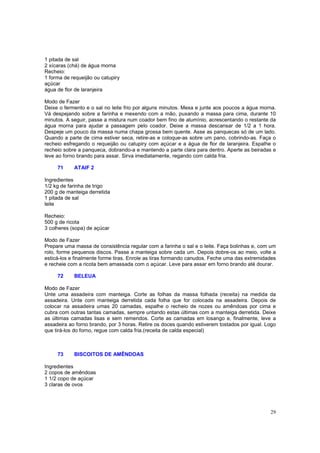 1 pitada de sal
2 xícaras (chá) de água morna
Recheio:
1 forma de requeijão ou catupiry
açúcar
água de flor de laranjeira

Modo de Fazer
Deixe o fermento e o sal no leite frio por alguns minutos. Mexa e junte aos poucos a água morna.
Vá despejando sobre a farinha e mexendo com a mão, puxando a massa para cima, durante 10
minutos. A seguir, passe a mistura num coador bem fino de alumínio, acrescentando o restante da
água morna para ajudar a passagem pelo coador. Deixe a massa descansar de 1/2 a 1 hora.
Despeje um pouco da massa numa chapa grossa bem quente. Asse as panquecas só de um lado.
Quando a parte de cima estiver seca, retire-as e coloque-as sobre um pano, cobrindo-as. Faça o
recheio esfregando o requeijão ou catupiry com açúcar e a água de flor de laranjeira. Espalhe o
recheio sobre a panqueca, dobrando-a e mantendo a parte clara para dentro. Aperte as beiradas e
leve ao forno brando para assar. Sirva imediatamente, regando com calda fria.

     71     ATAIF 2

Ingredientes
1/2 kg de farinha de trigo
200 g de manteiga derretida
1 pitada de sal
leite

Recheio:
500 g de ricota
3 colheres (sopa) de açúcar

Modo de Fazer
Prepare uma massa de consistência regular com a farinha o sal e o leite. Faça bolinhas e, com um
rolo, forme pequenos discos. Passe a manteiga sobre cada um. Depois dobre-os ao meio, volte a
esticá-los e finalmente forme tiras. Enrole as tiras formando canudos. Feche uma das extremidades
e recheie com a ricota bem amassada com o açúcar. Leve para assar em forno brando até dourar.

     72     BELEUA

Modo de Fazer
Unte uma assadeira com manteiga. Corte as folhas da massa folhada (receita) na medida da
assadeira. Unte com manteiga derretida cada folha que for colocada na assadeira. Depois de
colocar na assadeira umas 20 camadas, espalhe o recheio de nozes ou amêndoas por cima e
cubra com outras tantas camadas, sempre untando estas últimas com a manteiga derretida. Deixe
as últimas camadas lisas e sem remendos. Corte as camadas em losango e, finalmente, leve a
assadeira ao forno brando, por 3 horas. Retire os doces quando estiverem tostados por igual. Logo
que tirá-los do forno, regue com calda fria.(receita de calda especial)



     73     BISCOITOS DE AMÊNDOAS

Ingredientes
2 copos de amêndoas
1 1/2 copo de açúcar
3 claras de ovos




                                                                                              29
 