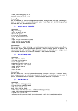1 colher (café) de fermento em pó
raspas de casca de 1 limão verde

Modo de Fazer
Moa as amêndoas na máquina, com a peça de 3 dentes. Junte as claras, o açúcar, o fermento e a
raspa de casca. Misture bem, sem bater, até que a massa fique com consistência para fazer
biscoitos. Leve para assar em forno brando.

     74     BISCOITOS DE TÂMARAS

Ingredientes
125 g de manteiga
1 xícara de farinha de trigo
1/2 xícara de açúcar
1/2 xícara de nozes picadas
1 xícara de pão torrado moído
1 ovo
1 colher (chá) de essência de baunilha
1 colher (chá) de fermento em pó
1 colher (chá) de tâmaras picadas

Modo de Fazer
Bata a manteiga e o açúcar até atingir a consistência de um creme. Acrescente o ovo, a essência e
misture bem. Junte a farinha e o fermento, tornando a misturar. Depois coloque as tâmaras e as
nozes, misturando tudo muito bem. Faça bolinhas envolva-as na farinha de pão e coloque-as em
forma de papel. Acomode os doces numa assadeira e leve ao forno moderado.

     75     BOLO DE AÇAFRÃO

Ingredientes
1/2 kg de farinha de trigo
1 1/2 colher (chá) de açúcar
1 xícara (chá) de azeite
3 colheres (chá) de fermento em pó
1 colher (chá) de erva-doce socada
1 colher (chá) de açafrão
1 pitada de sal
1 xícara de água

Modo de Fazer
Misture a farinha com o açúcar. Acrescente o fermento, o azeite, a erva-doce e o açafrão. Junte a
água, aos poucos, e o sal e continue amassando até adquirir a consistência de uma massa de
bolacha. Ponha a massa numa assadeira, untada com azeite, e leve ao forno brando.

     76     BROA DE LEITE

Ingredientes
1/2 kg de farinha de trigo peneirada
1/2 xícara (chá) de manteiga fresca
1/4 de xícara (chá) de azeite
3/4 de xícara (chá) de açúcar
1 colher (sopa) com erva-doce seca e málabe socados e peneirados
1 colher (café) de sementes inteiras de báraque
1 copo de leite morno fervido
1 tablete de fermento desmanchado num pouco de leite morno com uma pitada de açúcar




                                                                                              30
 