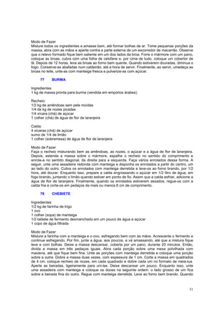 Modo de Fazer
Misture todos os ingredientes e amasse bem, até formar bolhas de ar. Tome pequenas porções da
massa, abra com as mãos e aperte contra a parte externa de um escorredor de macarrão. Observe
que o relevo formado fique bem saliente em um dos lados da broa. Forre o mármore com um pano,
coloque as broas, cubra com uma folha de celofane e, por cima de tudo, coloque um cobertor de
lã. Depois de 12 horas, leve as broas ao forno bem quente. Quando estiverem douradas, diminua o
fogo. Conserve-as abafadas num caldeirão, até a hora de servir. Finalmente, ao servir, umedeça as
broas no leite, unte-as com manteiga fresca e pulverize-as com açúcar.

     77      BURMA

Ingredientes
1 kg de massa pronta para burma (vendida em empórios árabes)

Recheio:
1/2 kg de amêndoas sem pele moídas
1/4 de kg de nozes picadas
1/4 xícara (chá) de açúcar
1 colher (chá) de água de flor de laranjeira

Calda:
4 xícaras (chá) de açúcar
sumo de 1/4 de limão
1 colher (sobremesa) de água de flor de laranjeira

Modo de Fazer
Faça o recheio misturando bem as amêndoas, as nozes, o açúcar e a água de flor de laranjeira.
Depois, estenda a massa sobre o mármore, espalhe o recheio no sentido do comprimento e
enrole-a no sentido diagonal, da direita para a esquerda. Faça vários enrolados dessa forma. A
seguir, unte uma assadeira redonda com manteiga e disponha os enrolados a partir do centro, um
ao lado do outro. Cubra os enrolados com manteiga derretida e leve-os ao forno brando, por 1/2
hora, até dourar. Enquanto isso, prepare a calda engrossando o açúcar em 1/2 litro de água, em
fogo brando, juntando o limão quando estiver em ponto de fio. Assim que a calda esfriar, adicione a
água de flor de laranjeira. Finalmente, quando os enrolados estiverem assados, regue-os com a
calda fria e corte-os em pedaços de mais ou menos 6 cm de comprimento.

     78      CHEBIETE

Ingredientes
1/2 kg de farinha de trigo
1 ovo
1 colher (sopa) de manteiga
1/2 tablete de fermento desmanchado em um pouco de água e açúcar
1 copo de água filtrada

Modo de Fazer
Misture a farinha com a manteiga e o ovo, esfregando bem com as mãos. Acrescente o fermento e
continue esfregando. Por fim, junte a água, aos poucos, e vá amassando, até que a mistura fique
leve e com bolhas. Deixe a massa descansar, coberta por um pano, durante 20 minutos. Então,
divida a massa em três pedaços iguais. Abra cada porção sobre uma mesa polvilhada com
maizena, até que fique bem fina. Unte as porções com manteiga derretida e coloque uma porção
sobre a outra. Dobre a massa duas vezes, com espessura de 1 cm. Corte a massa em quadrados
de 4 cm, coloque recheio de nozes, em cada quadrado e dobre cada um no formato de meia-lua.
Aperte as beiradas, ligeiramente para uni-las. Deixe descansar um pouco. Enquanto isso, unte
uma assadeira com manteiga e coloque os doces na seguinte ordem: o lado grosso de um fica
sobre a beirada fina do outro. Regue com manteiga derretida. Leve ao forno bem brando. Quando



                                                                                                31
 