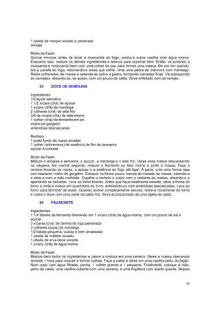 1 pitada de misque socado e peneirado
cerejas

Modo de Fazer
Quinze minutos antes de levar a mussarela ao fogo, ponha-a numa vasilha com água morna.
Enquanto isso, misture os demais ingredientes e leve-os para cozinhar bem. Então, vá juntando a
mussarela e misturando bem com uma colher de pau para formar uma massa. De vez em quando,
tire a panela do fogo, retornando-a antes que esfrie. Unte uma pedra de mármore com manteiga.
Retire colheradas de massa e estenda-as sobre a pedra, formando camadas finas. Vá sobrepondo
as camadas, alisando-as, se quiser, com um pouco de calda. Sirva enfeitado com as cerejas.

     83     DOCE DE SEMOLINA

Ingredientes
1/2 kg de semolina
1 1/2 xícara (chá) de açúcar
1 xícara (chá) de manteiga
2 colheres (chá) de leite frio
3/4 de xícara (chá) de leite morno
1 colher (chá) de fermento em pó
molho de gergelim
amêndoas descascadas

Recheio:
1 prato fundo de nozes picadas
1 colher (sobremesa) de essência de flor de laranjeira
açúcar à vontade

Modo de Fazer
Misture e amasse a semolina, o açúcar, a manteiga e o leite frio. Deixe essa massa descansando
na véspera. Na manhã seguinte, misture o fermento ao leite morno e junte à massa. Faça o
recheio levando as nozes, o açúcar e a essência ao fogo até ligar. À parte, unte uma forma rasa
com bastante molho de gergelim. Coloque na forma pouco menos da metade da massa, estenda-a
e alise-a com a mão molhada. Espalhe o recheio e cubra com o restante da massa, alisando-a e
apertando as beiradas. Leve ao forno brando. Antes que fique totalmente assada, retire a forma do
forno e corte a massa em quadrados de 3 cm, enfeitando-os com amêndoas descascadas. Leve ao
forno para terminar de assar. Quando estiver completamente assada, retire-a novamente do forno
e cubra o doce com uma parte da calda fria. Sirva acompanhado de uma tigela de calda.

     84     FAUACHETE

Ingredientes
1 1/4 tablete de fermento dissolvido em 1 xícara (chá) de água morna, com um pouco de sal e
açúcar
3 xícaras (chá) de farinha de trigo peneirada
3 colheres (sopa) de manteiga
1/2 batata pequena, cozida e bem amassada
1 pitada de málabe socado
1 pitada de erva-doce socada
1 xícara (chá) de água morna

Modo de Fazer
Misture bem todos os ingredientes e passe a mistura em uma peneira. Deixe a massa descansar
durante 1 hora para crescer e formar bolhas. Faça a calda e deixe em uma vasilha perto do fogão.
Num copo com água filtrada, ponha, 1 colher grande e 1 pequena. Finalmente, coloque à mão,
perto da calda, uma vasilha coberta com uma peneira, e uma frigideira com azeite quente. Depois



                                                                                              33
 