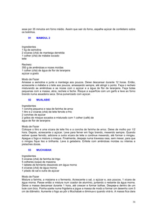 asse por 35 minutos em forno médio. Assim que sair do forno, espalhe açúcar de confeiteiro sobre
os bolinhos.

     91      MAMOUL 2


Ingredientes
1 kg de semolina
2 xícaras (chá) de manteiga derretida
1 colher (chá) de málabe socado
leite

Recheio:
350 g de amêndoas e nozes moídas
1 colher (chá) de água de flor de laranjeira
açúcar a gosto

Modo de Fazer
Amasse a semolina e junte a manteiga aos poucos. Deixe descansar durante 12 horas. Então,
acrescente o málabe e o leite aos poucos, amassando sempre, até atingir o ponto. Faça o recheio
misturando as amêndoas e as nozes com o açúcar e a água de flor de laranjeira. Faça bolas
pequenas com a massa, abra, recheie e feche. Risque a superfície com um garfo e leve ao forno
brando numa assadeira seca. Sirva pulverizado com açúcar.

     92      MUALABIE

Ingredientes
1 concha pequena e rasa de farinha de arroz
1 litro e 2 xícaras (chá) de leite fervido e frio
2 conchas de açúcar
2 grãos de misque socados e misturado com 1 colher (café) de
água de flor de laranjeira

Modo de Fazer
Coloque o litro e uma xícara de leite frio e a concha de farinha de arroz. Deixe de molho por 1/2
hora. Depois, acrescente o açúcar. Leve para ferver em fogo brando, mexendo sempre. Quando
estiver quase fervido, adicione a outra xícara de leite e continue mexendo, até formar o mingau.
Apague o fogo e misture o misque. Finalmente, despeje numa travessa rasa, sem mexer, para que
o mingau fique liso e brilhante. Leve à geladeira. Enfeite com amêndoas moídas ou inteiras e
pistaches doces.

     93      MUCHABAK

Ingredientes
5 xícaras (chá) de farinha de trigo
5 colheres (sopa) de maizena
1 tablete de fermento dissolvido em água morna
4 xícaras (chá) de água morna
1 pitado de sal e outra de açúcar

Modo de Fazer
Misture a farinha, a maizena e o fermento. Acrescente o sal, o açúcar e, aos poucos, 1 xícara de
água morna. Passe então a mistura num coador de alumínio, juntando o restante da água morna.
Deixe a massa descansar durante 1 hora, até crescer e formar bolhas. Despeje-a dentro de um
bule com bico. Ponha azeite numa frigideira e jogue a massa de modo a formar um desenho com 5
cm de diâmetro. Aumente o fogo ao pôr o Muchabak e diminua-o quando virá-lo. A massa fica clara



                                                                                              36
 