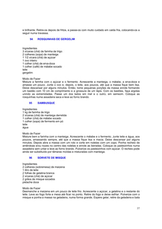 e brilhante. Retire-os depois de fritos, e passe-os com muito cuidado em calda fria, colocando-os a
seguir numa travessa.

      94     ROSQUINHAS DE GERGELIM


Ingredientes
3 xícaras (chá) de farinha de trigo
2 colheres (sopa) de manteiga
1 1/2 xícara (chá) de açúcar
1 ovo inteiro
1 colher (chá) de erva-doce
1 colher (café) de málabe socado
leite
gergelim

Modo de Fazer
Misture a farinha com o açúcar e o fermento. Acrescente a manteiga, o málabe, a erva-doce e
amasse um pouco. Junte o ovo e, depois, o leite, aos poucos, até que a massa fique bem lisa.
Deixe descansar por alguns minutos. Então, tome pequenas porções da massa enrole formando
um bastão com 10 cm de comprimento e a grossura de um lápis. Com os bastões, faça argolas
unindo as extremidades. Passe um dos lados em mel e o outro, em semsom. Coloque as
rosquinhas numa assadeira seca e leve ao forno brando.

     95      SAMBUSQUE

Ingredientes
1 kg de farinha de trigo
2 xícaras (chá) de manteiga derretida
1 colher (chá) de málabe socado
1 colher (sopa) de fermento em pó
leite
água

Modo de Fazer
Misture bem a farinha com a manteiga. Acrescente o málabe e o fermento. Junte leite e água, aos
poucos, amassando sempre, até que a massa fique lisa e macia. Deixe descansar por alguns
minutos. Depois abra a massa com um rolo e corte em rodelas com um copo. Ponha recheio de
amêndoas e/ou nozes no centro das rodelas e enrole as beiradas. Coloque os pasteizinhos numa
assadeira sem untar e leve ao forno brando. Pulverize os pasteizinhos com açúcar. O recheio pode
ainda ser substituído por tâmaras moídas e misturadas com manteiga.

     96      SORVETE DE MISQUE

Ingredientes
2 colheres (sobremesa) de maizena
1 litro de leite
2 folhas de gelatina branca
2 xícaras (chá) de açúcar
2 grãos de misque socados
pistache doce

Modo de Fazer
Desmanche a maizena em um pouco de leite frio. Acrescente o açúcar, a gelatina e o restante do
leite. Leve ao fogo forte e mexa até ficar no ponto. Retire do fogo e deixe esfriar. Pulverize com o
misque e ponha a massa na geladeira, numa forma grande. Espere gelar, retire da geladeira e bata



                                                                                                 37
 
