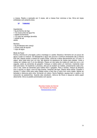a massa. Repita a operação por 3 vezes, até a massa ficar cremosa e lisa. Sirva em taças
enfeitadas com pistache doce.

      97    TAMARIE


Ingredientes
1 kg de farinha de trigo
1 1/2 xícara (chá) de água fria
1 tablete de fermento
1 1/2 copo de manteiga derretida
1 pitada de sal
azeite

Recheio:
1 kg de tâmaras sem caroço
1 xícara (chá) de açúcar
1 copo de água

Modo de Fazer
Ponha a farinha em uma tigela, junte a manteiga e o azeite. Dissolva o fermento em um pouco de
água e junte-o à mistura. Vá despejando a água aos poucos e continue amassando até a mistura
ficar lisa. Depois divida a massa em quatro bolas, cubra-as e deixe descansando por 1/2 hora. A
seguir, abra cada bola com um rolo, até deixá-la na espessura de massa para pastéis. Corte a
massa em rodelas com 5 cm de diâmetro. Passe um dos lados da rodela em clara de ovo e, em
seguida, sobre as sementes de gergelim. Coloque a rodela sobre um mármore, mantendo esse
lado para baixo. Vá repetindo o processo, até que se acabem as rodelas, pressionando cada uma,
com o rolo, sobre as sementes para melhor fixar o gergelim. Para o recheio, misture as tâmaras
com o açúcar e a água. Leve ao fogo brando, mexendo até ligar. Depois deixe esfriar. Espalhe o
recheio (1 colher (chá) para cada rodela) sobre a face lisa e cubra com outra rodela. Aperte as
beiradas e dobre-as para cima, formando um relevo. Numa frigideira, aqueça bem o azeite e vá
colocando os pasteizinhos. Quando eles estufarem, retire-os da fritura e seque-os sobre papel
absorvente. Sirva os pastéis pulverizados com açúcar.




                                   Receitas tiradas da Internet
                                    Por Norberto de Freitas
                                     Samua@samua.com.br




                                                                                            38
 