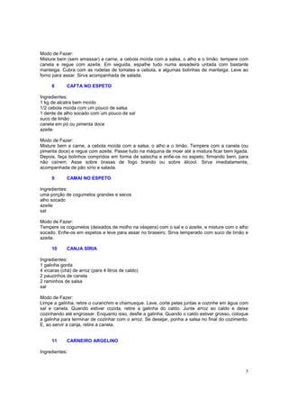 Modo de Fazer:
Misture bem (sem amassar) a carne, a cebola moída com a salsa, o alho e o limão. tempere com
canela e regue com azeite. Em seguida, espalhe tudo numa assadeira untada com bastante
manteiga. Cubra com as rodelas de tomates e cebola, e algumas bolinhas de manteiga. Leve ao
forno para assar. Sirva acompanhada de salada.

     8       CAFTA NO ESPETO

Ingredientes:
1 kg de alcatra bem moído
1/2 cebola moída com um pouco de salsa
1 dente de alho socado com um pouco de sal
suco de limão
canela em pó ou pimenta doce
azeite

Modo de Fazer:
Misture bem a carne, a cebola moída com a salsa, o alho e o limão. Tempere com a canela (ou
pimenta doce) e regue com azeite. Passe tudo na máquina de moer até a mistura ficar bem ligada.
Depois, faça bolinhos compridos em forma de salsicha e enfie-os no espeto, firmando bem, para
não caírem. Asse sobre brasas de fogo brando ou sobre álcool. Sirva imediatamente,
acompanhada de pão sírio e salada.

     9       CAMAI NO ESPETO

Ingredientes:
uma porção de cogumelos grandes e secos
alho socado
azeite
sal

Modo de Fazer:
Tempere os cogumelos (deixados de molho na véspera) com o sal e o azeite, e misture com o alho
socado. Enfie-os em espetos e leve para assar no braseiro. Sirva temperado com suco de limão e
azeite.

     10      CANJA SÍRIA

Ingredientes:
1 galinha gorda
4 xícaras (chá) de arroz (para 4 litros de caldo)
2 pauzinhos de canela
2 raminhos de salsa
sal

Modo de Fazer:
Limpe a galinha, retire o curanchim e chamusque. Lave, corte pelas juntas e cozinhe em água com
sal e canela. Quando estiver cozida, retire a galinha do caldo. Junte arroz ao caldo e deixe
cozinhando até engrossar. Enquanto isso, desfie a galinha. Quando o caldo estiver grosso, coloque
a galinha para terminar de cozinhar com o arroz. Se desejar, ponha a salsa no final do cozimento.
E, ao servir a canja, retire a canela.


     11      CARNEIRO ARGELINO

Ingredientes:



                                                                                               5
 
