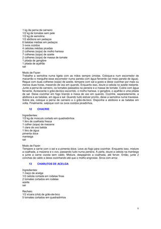 1 kg de perna de carneiro
1/2 kg de tomates sem pele
1/2 kg de semolina
1/2 abóbora em pedaços
6 batatas médias em pedaços
3 ovos cozidos
4 cebolas médias picadas
2 colheres (sopa) de molho harissa
7 colheres (sopa) de azeite
2 colheres (sopa) de massa de tomate
1 pitada de gengibre
1 pitada de açafrão
sal

Modo de Fazer:
Trabalhe a semolina numa tigela com as mãos sempre úmidas. Coloque-a num escorredor de
macarrão e mergulhe esse escorredor numa panela com água fervente (só meia panela de água).
Regue com duas colheres (sopa) de azeite, tempere com sal a gosto e deixe cozinhar por mais ou
menos duas horas, mexendo de vez em quando. Enquanto isso, doure a cebola no azeite restante.
Junte a perna de carneiro, os tomates passados na peneira e a massa de tomate. Cubra com água
fervente. Acrescente o grão-de-bico escorrido, o molho harissa, o gengibre, o açafrão e uma pitada
de sal. Deixe cozinhar em fogo brando e mexa de vez em quando. Cozinhe, separadamente, a
abóbora e as batatas, em água e sal. Quando tudo estiver pronto, deixe a semolina numa travessa.
Sobre ela, coloque a perna de carneiro e o grão-de-bico. Disponha a abóbora e as batatas em
volta. Finalmente, salpique com os ovos cozidos picadinhos.

     12     CHACRIE

Ingredientes:
1/2 kg de músculo cortado em quadradinhos
1 litro de coalhada fresca
1 colher (sopa) de maizena
1 clara de ovo batida
1 litro de água
pimenta doce
manteiga
sal

Modo de Fazer:
Tempere a carne com o sal e a pimenta doce. Leve ao fogo para cozinhar. Enquanto isso, misture
a coalhada, a maizena e o ovo, passando tudo numa peneira. À parte, doure a cebola na manteiga
e junte a carne cozida sem caldo. Misture, despejando a coalhada, até ferver. Então, junte 2
conchas de caldo e deixe cozinhando até que o molho engrosse. Sirva com arroz.

     13     CHARUTOS DE ACELGA

Ingredientes:
1 maço de acelga
1/2 cebola cortada em rodelas finas
2 tomates cortados em rodelas
azeite
sal

Recheio:
1/2 xícara (chá) de grão-de-bico
5 tomates cortados em quadradinhos



                                                                                                6
 