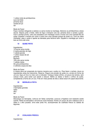 1 colher (chá) de pinhõezinhos
suco de limão
pimenta doce
canela em pó
sal

Modo de Fazer:
Faça o recheio refogando a cebola e a carne moída na manteiga. Adicione os pinhõezinhos e deixe
dourar. Depois junte o limão, retire do fogo e tempere com sal, pimenta doce e canela a gosto.
Com o recheio pronto, unte uma assadeira com manteiga e forre o fundo com uma camada fina de
quibe. Espalhe o recheio por cima e cubra com uma camada grossa de quibe cru. Com as mãos
molhadas, alise o quibe e aperte as beiradas para fechá-lo bem. Espalhe a manteiga por cima e
leve ao forno até corar.

     19     QUIBE FRITO

Ingredientes:
1/2 kg de carne moída
2 copos grandes de trigo
1 cebola grande
1 colher (sopa) de sal
pimenta
Recheio:
100 g de carne moída
1 cebola média
50 g de pinhõezinhos
2 colheres (sopa) de óleo

Modo de Fazer:
A massa deve ser preparada da mesma maneira que o quibe cru. Para fazer o recheio, doure os
ingredientes antes de misturá-los. Reserve. Pegue uma porção de quibe cru, enrole em forma de
um ovo, faça um furo no meio com o indicador. Coloque nesse orifício, um pouco de recheio, sem
colocar muito, para evitar que estufe e estoure. Molhe os dedos e feche o orifício do quibe,
completando a forma de um ovo. Frite em meia panela de óleo e deixe secar em papel absorvente.

     20     BERINJELA FRITA

Ingredientes:
3 berinjelas grandes
salsa
alho
sal

Modo de Fazer:
Descasque as berinjelas, corte-as em fatias compridas. Leve-as a frigideira com bastante azeite
quente. Retire as berinjelas e arrume-as numa travessa. Ponha um pouco de sal e salpique com a
salsa e o alho picados. sirva este prato frio, acompanhado de coalhada fresca ou salada de
legumes.




     21     COALHADA FRESCA

Ingredientes:



                                                                                             9
 