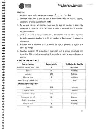 unlver$ldadl;
               anhembl                                                   Curso Superior em Gastronomia
               morumbl                                                      Apostila de Cozinha Asiatica
               ......-u<




      Metodo:
      1. Cozinhar    0    macarrao ao dente e reservar;!              5    ~~
      2. Aquecer numa wok         0   oleo de soja e fritar          0   macarrao ate dourar. Retirar,
         escorrer e arrumcHos sobre um prato.
      3.	 Na mesma panela, acrescentar mais oleo de soja se precisar e aquece-Io
         para fritar a carne de porco,            0     frango, a lula e   0   camarao. Retirar e deixar
         escorrer. Reserva r.
      4. Ainda na mesma panela, dourar                   0   alho, acrescentando a seguir os legumes
         (brocolis, cenoura, acelga,         0    broto de bambu,          0   champignon) e as carnes
         reservadas .


..	
..	
      S. Misturar bem e adicionar
         caldo de frango .
                                         0       sal,


      6. Cozinhar durante 30 segundos e engrossar com
                                                         0   molho de soja, a pimenta,


                                                                                0
                                                                                            0   ac;ucar e


                                                                                    amide dissolvido em
                                                                                                            0




         agua. Por ultimo, adicionar         0     oleo de gergelim e cobrir          0   macarrao com a
         mistura.
      BANANA CARAM ELADA
            Ingredientes                              Quantidade                    Unidade de Medida
      Bananas nanica sem casca                                 3                           Unidades
                  Agua                                        80                           Mililitros
                Ac;ucar                                      200                            Gramas
             Oleo de soja                                      3                           Mililitros

       Oleo de soja para fritura
                              1                             Utro
       Massa para empanar:
                  Agua                                       350                           Mililitros
            Clara de ovos                                      1                           Unidade
                                             --              -
           Farinha de trigo                                  300                            Gramas
           Fermento em po                                     20                            Gramas
           Amido de milho                                     15                            Gramas
      --
             Oleo de soja                                     15                           Mililitros
                    Sal                                      Q.B.                               --

                                                                                                            22
 