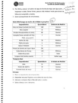 ~n~~g,                                             Curso Superior em Gastronomla
                morumbl                                               Apostila de Cozinha Asiatica
                __   h.~'l"'"



        .	                                                                                            (j)oC£U~
     6.	 Por ultimo, colocar 1/2 colher de sopa de farinha de trigo com agua para               ~-p..101 kty)   dL.­
        engrossar 0 caldo. Deixar ferver, procure nao misturar muito para deixar as                       ie;-tr<.d;
        folhas de manjaricao a mostra.                                                               ~ O·
     7.	 Servir acompanhado de arroz branco.


     HUA-HIN.Frango ao molho de shitake e gengibre                        ~
                Ing red ientes                    Quantidade                Unidade de Medida
     Peito de frango (cortado em tiras)                180                         Gramas
                 Oleo vegetal                              15                      Mililitros
      Shitake fresco(cortado em tiras)                     80                      Gramas
      Gengibre fresco cortado em tiras                     3                       Gramas
                         finas.   S0U-EiUt::'
                 Molho de soja                             20                      Mililitros
                Molho de ostra                             5                       Mililitros
                Ac.;ucar mascavo                           5                       Gramas
     Mistura de farinha de trigo e agua                QB
             Caldo basico de frango                    120                         Mililitros
               Cebolinha picada                            2                        Talos
       Tempero thai(receita abaixo)                        1                     Colher sopa
     Tempera thai:
                Ingredientes                      Quantidade                Unidade de Medida
                         Alho                              10                      Gramas
               Rafzes de coentro                           10                      Gramas
             Pimenta dedo de moc.;a                        5                       Gramas
     '--;-
     Metoda:
     1- Picar os ingredientes do tempera thai.

     2- Esquentar em uma frigideira uma colher de sopa de oleo.


•
   3- Adicione     0   tempero thai e frite ate soltar   0    aroma.



•
   4- Selar 0 frango com 0 tempero.




•
•
                                                                                                 42
 
