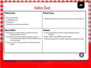 Análize Swot   Ameaças * A  concorrentes indiretos que fornecem serviços semelhantes em outras localidades.  * Roubos a celulares cresceu 1200% nas grandes cidades.  * O hábito que as pessoas tem em escolher restaurantes por indicações de amigos.  Oportunidades * A inexistência de um serviço semelhante no segmento de mercado gastronômico do Rio de Janeiro.  *  O grande número de pessoas que almoçam e acessam a internet no centro do Rio de Janeiro. Seja do trabalho, da faculdade, de casa ou de outros lugares. *  A cada ano, o número de usuários de internet, no Brasil, aumenta cerca de 20%.  Pontos Fracos   * A dificuldade de desenvolver conhecimento pelo serviço por se tratar de algo novo.  Pontos Fortes *  O baixo custo do produto. *  A credibilidade da marca.  *  Serviço gratuito.  * A praticidade do serviço de pesquisa de busca.   