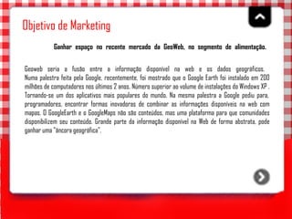 Objetivo de Marketing Ganhar espaço no recente mercado da GeoWeb, no segmento de alimentação.   Geoweb seria a fusão entre a informação disponível na web e os dados geográficos.  Numa palestra feita pela Google, recentemente, foi mostrado que o Google Earth foi instalado em 200 milhões de computadores nos últimos 2 anos. Número superior ao volume de instalações do Windows XP . Tornando-se um dos aplicativos mais populares do mundo. Na mesma palestra a Google pediu para,  programadores, encontrar formas inovadoras de combinar as informações disponíveis na web com mapas. O GoogleEarth e o GoogleMaps não são conteúdos, mas uma plataforma para que comunidades disponibilizem seu conteúdo. Grande parte da informação disponível na Web de forma abstrata, pode ganhar uma "âncora geográfica".  