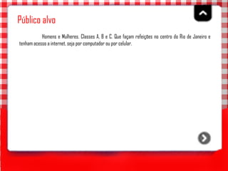 Público alvo Homens e Mulheres. Classes A, B e C. Que façam refeições no centro do Rio de Janeiro e tenham acesso a internet, seja por computador ou por celular.   