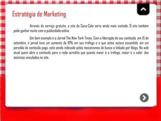 Estratégia de Marketing Através do serviço gratuito, o site da Coca-Cola seria ainda mais visitado. O site também pode ganhar muito com a publicidade online.  Um bom exemplo é o Jornal The New York Times. Com a liberação de seu conteúdo ,em 15 de setembro, o jornal teve um aumento de 10% em seu tráfego e o que antes estava escondido  em um paredão de conteúdo pago, está sendo indexado pelos mecanismos de busca e linkado por blogs. Na web atual quem abre o conteúdo para a rede acredita que quanto maior é o tráfego, maior é o valor  dos anúncios veiculados no site.   