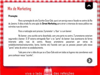 Mix de Marketing Promoção:   Para a promoção do site Cozinha-Coca-Cola, que é um serviço novo e focado no centro do Rio de Janeiro. A idéia criada foi uma ação de  Street Marketing  para atrair o interesse de nosso público nas estreitas ruas do centro. Para a realização será preciso: 3 promoter´s, flyer´s e um banner.  No banner, uma cozinha seria desenhada, com uma porta no centro. 2 promotores estariam segurando o banner. O 3º estaria entregando flyer´s na "porta“ do banner. Isso aconteceria de forma itinerante pelas ruas do centro. Nossos promotores passariam por vários de estabelecimentos(restaurantes, bares, bistrôs etc) fazendo com que as pessoas passem pela nossa "porta" antes de entrar no estabelecimento.  Tudo para criar a idéia de que se a Coca-Cola está em todos os lugares nós convidamos você para conhecer nossa "cozinha".  