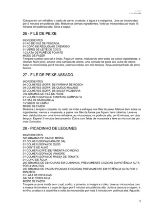 N.Freitas
Livro Microondas

Coloque em um refratário o caldo de carne, a cebola, a água e a margarina. Leve ao microondas
por 5 minutos em potência alta. Misture os demais ingredientes. Volte ao microondas por mais 15
minutos em potência alta. Sirva a seguir.

26 - FILÉ DE PEIXE
INGREDIENTES
01 KG DE FILÉ DE PESCADA
01 COPO DE REQUEIJÃO CREMOSO
01 VIDRO DE LEITE DE COCO
1/2 LATA DE PURÊ DE TOMATE
MODO DE FAZER
Tempere o peixe com sal e limão. Faça um creme, misturando bem todos os outros ingredientes, e
reserve. Num pirex, arrume uma camada de creme, uma camada de peixe cru, outra de creme.
Asse no microondas por 8 minutos, potência média, em dois tempos. Sirva acompanhado de arroz
branco.

27 - FILÉ DE PEIXE ASSADO
INGREDIENTES
04 COLHERES (SOPA) DE FARINHA DE ROSCA
04 COLHERES (SOPA) DE QUEIJO RALADO
02 COLHERES (SOPA) DE SALSA PICADINHA
700 GRAMAS DE FILÉ DE PEIXE
01 COLHER (SOPA) DE TEMPERO COMPLETO
FATIAS DE MUSSARELA
1/2 SUCO DE LIMÃO
MODO DE FAZER
Dissolva o tempero completo no caldo de limão e esfregue nos filés de peixe. Misture bem todos os
ingredientes, menos a mussarela, e passe nos filés de forma que fiquem bem cobertos. Leve-os
bem distribuídos em uma forma refratária, ao microondas, na potência alta, por 6 minutos, em dois
tempos. Espere 3 minutos descansando. Cubra com fatias de mussarela e leve ao microondas por
mais 3 minutos.

28 - PICADINHO DE LEGUMES
INGREDIENTES
500 GRAMAS DE CARNE MOÍDA
01 COLHER (SOPA) RASA DE SAL
01 COLHER (SOPA) DE ÓLEO
01 DENTE DE ALHO
01 COLHER (CAFÉ) DE PIMENTA-DO-REINO
01 COLHER (SOPA) DE VINAGRE
01 COLHER (SOPA) DE MASSA DE TOMATE
01 COPO DE ÁGUA
200 GRAMAS DE CENOURAS EM CUBINHOS, PREVIAMENTE COZIDAS EM POTÊNCIA ALTA
POR 3 MINUTOS
200 GRAMAS DE VAGEM PICADAS E COZIDAS PREVIAMENTE EM POTÊNCIA ALTA POR 3
MINUTOS
01 LATA DE ERVILHAS
SALSA E CEBOLINHA
MODO DE FAZER
Tempere a carne moída com o sal, o alho, a pimenta, o vinagre e o óleo. Leve ao microondas com
a massa de tomates e o copo de água por 6 minutos em potência alta. Junte a cenoura a vagem, a
ervilha, a salsa e a cebolinha e volte ao microondas por mais 6 minutos em potência alta. Aguarde

11

 