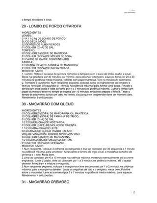 N.Freitas
Livro Microondas

o tempo de espera e sirva.

29 - LOMBO DE PORCO C/FAROFA
INGREDIENTES
LOMBO:
01 A 1 1/2 kg DE LOMBO DE PORCO
SUCO DE 2 LIMÕES
02 DENTES DE ALHO PICADOS
01 COLHER (CHÁ) DE SAL
TEMPERO:
02 COLHERES (SOPA) DE MANTEIGA
01 COLHER (SOPA) DE MOLHO DE SOJA
01 CALDO DE CARNE CONCENTRADO
FAROFA:
01 XÍCARA (CHÁ) DE FARINHA DE MANDIOCA
01 COLHER (SOPA) DE SALSA PICADA
MODO DE FAZER
1. Lombo: Retire o excesso de gordura do lombo e tempere com o suco de limão, o alho e o sal.
Deixe na geladeira por 30 minutos, no mínimo, para absorver o tempero. Leve ao forno por 20 a 30
minutos na potência média máxima, coberto com papel manteiga. Vire na metade do cozimento.
2. Tempero e cozimento: Num recipiente pequeno, coloque todos os ingredientes do tempero e
leve ao forno por 30 segundos a 1 minuto na potência máxima, para formar uma pasta. Pincele o
lombo com esta pasta e volte ao forno por 1 a 3 minutos na potência máxima. Cubra o lombo com
papel-alumínio e deixe no tempo de espera por 10 minutos, enquanto prepara a farofa. Teste o
tempo de cozimento dando um talho no centro; o suco que se desprender deve ser marrom claro.
Rendimento: 6 a 8 porções

30 - MACARRÃO COM QUEIJO
INGREDIENTES
03 COLHERES (SOPA) DE MARGARINA OU MANTEIGA.
02 COLHERES (SOPA) DE FARINHA DE TRIGO.
01 COLHER (CHÁ) DE SAL.
1/2 COLHER (CHÁ) DE MOSTARDA.
01 COLHER (CAFÉ) DE MOLHO DE PIMENTA.
1 1/2 XÍCARA (CHÁ) DE LEITE.
02 XÍCARAS DE QUEIJO PRADO RALADO.
200g DE MACARRÃO COZIDO TIPO PARAFUSO.
03 COLHERES (SOPA) DE MARGARINA.
1/2 XÍCARA (CHÁ) DE MIGALHAS DE PÃO.
01 COLHER (SOPA) DE ORÉGANO.
MODO DE FAZER:
1.Num recipiente, coloque 3 colheres de margarida e leve ao carrossel por 30 segundos a 1 minuto
na potência máxima, para amolecer. Acrescente a farinha de trigo, o sal, a mostarda, o molho de
pimenta e o leite. Mexa bem.
2.Leve ao carrossel por 6 a 10 minutos na potência máxima, mexendo eventualmente até o creme
engrossar. Junte o queijo, volte ao carrossel por 1 a 3 minutos na potência máxima, até o queijo
derreter. Mexa bem e misture o macarrão.
3.Num recipiente pequeno, coloque a margarina e leve ao carrossel por 1 a 2 minutos na potência
máxima, para a margarina derreter. Junte as migalhas de pão e o orégano, mexa bem. Polvilhe
sobre o macarrão. Leve ao carrossel por 5 a 7 minutos na potência média máxima, para aquecer.
Rendimento: 4 à 6 porções

31 - MACARRÃO CREMOSO
12

 