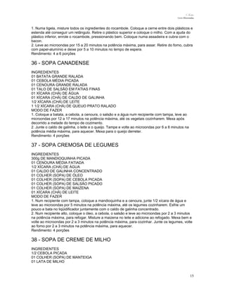 N.Freitas
Livro Microondas

1. Numa tigela, misture todos os ingredientes do rocambole. Coloque a cerne entre dois plásticos e
estenda até conseguir um retângulo. Retire o plástico superior e coloque o milho. Com a ajuda do
plástico inferior, enrole o rocambole, pressionando bem. Coloque numa assadeira e cubra com o
bacon.
2. Leve ao microondas por 15 a 20 minutos na potência máxima, para assar. Retire do forno, cubra
com papel-alumínio e deixe por 5 a 10 minutos no tempo de espera.
Rendimento: 4 a 6 porções

36 - SOPA CANADENSE
INGREDIENTES
01 BATATA GRANDE RALADA
01 CEBOLA MÉDIA PICADA
01 CENOURA GRANDE RALADA
01 TALO DE SALSÃO EM FATIAS FINAS
01 XÍCARA (CHÁ) DE ÁGUA
01 XÍCARA (CHÁ) DE CALDO DE GALINHA
1/2 XÍCARA (CHÁ) DE LEITE
1 1/2 XÍCARA (CHÁ) DE QUEIJO PRATO RALADO
MODO DE FAZER
1. Coloque a batata, a cebola, a cenoura, o salsão e a água num recipiente com tampa, leve ao
microondas por 12 a 17 minutos na potência máxima, até os vegetais cozinharem. Mexa após
decorrido a metade do tempo de cozimento.
2. Junte o caldo de galinha, o leite e o queijo. Tampe e volte ao microondas por 6 a 8 minutos na
potência média máxima, para aquecer. Mexa para o queijo derreter.
Rendimento: 4 porções

37 - SOPA CREMOSA DE LEGUMES
INGREDIENTES
300g DE MANDIOQUINHA PICADA
01 CENOURA MÉDIA FATIADA
1/2 XÍCARA (CHÁ) DE ÁGUA
01 CALDO DE GALINHA CONCENTRADO
01 COLHER (SOPA) DE ÓLEO
01 COLHER (SOPA) DE CEBOLA PICADA
01 COLHER (SOPA) DE SALSÃO PICADO
01 COLHER (SOPA) DE MAIZENA
01 XÍCARA (CHÁ) DE LEITE
MODO DE FAZER
1. Num recipiente com tampa, coloque a mandioquinha e a cenoura, junte 1/2 xícara de água e
leve ao microondas por 5 minutos na potência máxima, até os legumes cozinharem. Esfrie um
pouco e bata no liqüidificador juntamente com o caldo de galinha concentrado.
2. Num recipiente alto, coloque o óleo, a cebola, o salsão e leve ao microondas por 2 a 3 minutos
na potência máxima, para refogar. Misture a maizena no leite e adicione ao refogado. Mexa bem e
volte ao microondas por 2 a 3 minutos na potência máxima, para cozinhar. Junte os legumes, volte
ao forno por 2 a 3 minutos na potência máxima, para aquecer.
Rendimento: 4 porções

38 - SOPA DE CREME DE MILHO
INGREDIENTES
1/2 CEBOLA PICADA
01 COLHER (SOPA) DE MANTEIGA
01 LATA DE MILHO

15

 