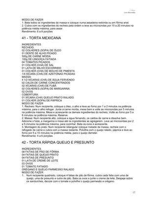 N.Freitas
Livro Microondas

MODO DE FAZER
1. Bata todos os ingredientes da massa e coloque numa assadeira redonda ou em fôrma anel.
2. Cubra com os ingredientes do recheio pela ordem e leve ao microondas por 15 a 20 minutos na
potência média máxima, para assar.
Rendimento: 6 a 8 porções

41 - TORTA MEXICANA
INGREDIENTES
RECHEIO:
02 COLHERES (SOPA) DE ÓLEO
01 DENTE DE ALHO PICADO
500g DE CARNE MOÍDA
100g DE LINGÜIÇA FATIADA
04 TOMATES PICADOS
01 COLHER (CHÁ) DE SAL
01 LATA DE MILHO ESCORRIDO
01 COLHER (CHÁ) DE MOLHO DE PIMENTA
1/4 XÍCARA (CHÁ) DE AZEITONAS PICADAS
MASSA:
4 1/2 XÍCARAS (CHÁ) DE ÁGUA FERVENDO
02 CALD0 DE CARNE CONCENTRADOS
02 XÍCARAS (CHÁ) DE FUBÁ
02 COLHERES (SOPA) DE MARGARINA
02 OVOS
COBERTURA:
01 XÍCARA (CHÁ) QUEIJO PRATO RALADO
01 COLHER (SOPA) DE PÁPRICA
MODO DE FAZER
1. Recheio: Num recipiente, coloque o óleo, o alho e leve ao forno por 1 a 2 minutos na potência
máxima, para o alho refogar. Junte a carne moída, mexa bem e volte ao microondas por 5 minutos
na potência máxima. Mexa e acrescente os demais ingredientes do recheio, Volte ao forno por 5 a
8 minutos na potência máxima. Reserve.
2. Massa: Num recipiente alto, coloque a água fervendo, os caldos de carne e dissolva bem.
Adicione o fubá, a margarina e mexa até os ingredientes se agregarem. Leve ao microondas por 2
a 5 minutos na potência máxima, para cozinhar. Bata os ovos e acrescente.
3. Montagem do prato: Num recipiente retangular coloque metade da massa, recheie com o
refogado de carne e cubra com a massa restante. Polvilhe com o queijo ralado, páprica e leve ao
forno por 5 a 10 minutos na potência média, para o queijo derreter.
Rendimento: 4 a 6 porções

42 - TORTA RÁPIDA QUEIJO E PRESUNTO
INGREDIENTES
08 FATIAS DE PÃO DE FÔRMA
04 FATIAS DE QUEIJO PRATO
04 FATIAS DE PRESUNTO
01 LATA DE CREME DE LEITE
03 OVOS
01 TOMATE FATIADO
ORÉGANO E QUEIJO PARMESÃO RALADO
MODO DE FAZER
1. Num recipiente quadrado, coloque 4 fatias de pão de fôrma, cubra cada fatia com uma de
queijo, uma de presunto e outra de pão. Bata os ovos e junte o creme de leite. Despeje sobre
os sanduíches, decore com o tomate e polvilhe o queijo parmesão e orégano.

17

 