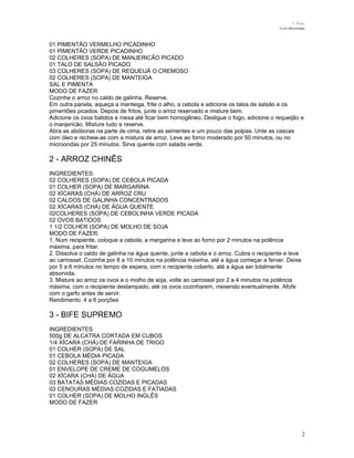 N.Freitas
Livro Microondas

01 PIMENTÃO VERMELHO PICADINHO
01 PIMENTÃO VERDE PICADINHO
02 COLHERES (SOPA) DE MANJERICÃO PICADO
01 TALO DE SALSÃO PICADO
03 COLHERES (SOPA) DE REQUEIJÃ O CREMOSO
02 COLHERES (SOPA) DE MANTEIGA
SAL E PIMENTA
MODO DE FAZER
Cozinhe o arroz no caldo de galinha. Reserve.
Em outra panela, aqueça a manteiga, frite o alho, a cebola e adicione os talos de salsão e os
pimentões picados. Depois de fritos, junte o arroz reservado e misture bem.
Adicione os ovos batidos e mexa até ficar bem homogêneo. Desligue o fogo, adicione o requeijão e
o manjericão. Misture tudo e reserve.
Abra as abóboras na parte de cima, retire as sementes e um pouco das polpas. Unte as cascas
com óleo e recheie-as com a mistura de arroz. Leve ao forno moderado por 50 minutos, ou no
microondas por 25 minutos. Sirva quente com salada verde.

2 - ARROZ CHINÊS
INGREDIENTES:
02 COLHERES (SOPA) DE CEBOLA PICADA
01 COLHER (SOPA) DE MARGARINA
02 XÍCARAS (CHÁ) DE ARROZ CRU
02 CALDOS DE GALINHA CONCENTRADOS
02 XÍCARAS (CHÁ) DE ÁGUA QUENTE
02COLHERES (SOPA) DE CEBOLINHA VERDE PICADA
02 OVOS BATIDOS
1 1/2 COLHER (SOPA) DE MOLHO DE SOJA
MODO DE FAZER:
1. Num recipiente, coloque a cebola, a margarina e leve ao forno por 2 minutos na potência
máxima, para fritar.
2. Dissolva o caldo de galinha na água quente, junte a cebola e o arroz. Cubra o recipiente e leve
ao carrossel. Cozinhe por 8 a 10 minutos na potência máxima, até a água começar a ferver. Deixe
por 5 a 6 minutos no tempo de espera, com o recipiente coberto, até a água ser totalmente
absorvida.
3. Misture ao arroz os ovos e o molho de soja, volte ao carrossel por 2 a 4 minutos na potência
máxima, com o recipiente destampado, até os ovos cozinharem, mexendo eventualmente. Afofe
com o garfo antes de servir.
Rendimento: 4 a 6 porções

3 - BIFE SUPREMO
INGREDIENTES
500g DE ALCATRA CORTADA EM CUBOS
1/4 XÍCARA (CHÁ) DE FARINHA DE TRIGO
01 COLHER (SOPA) DE SAL
01 CEBOLA MÉDIA PICADA
02 COLHERES (SOPA) DE MANTEIGA
01 ENVELOPE DE CREME DE COGUMELOS
02 XÍCARA (CHÁ) DE ÁGUA
03 BATATAS MÉDIAS COZIDAS E PICADAS
03 CENOURAS MÉDIAS COZIDAS E FATIADAS
01 COLHER (SOPA) DE MOLHO INGLÊS
MODO DE FAZER

2

 