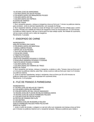 N.Freitas
Livro Microondas

1/4 XÍCARA (CHÁ) DE MARGARINA
1 COLHER (SOPA) DE SALSA PICADA
2 COLHERES (SOPA) DE MANJERICÃO PICADO
1 COLHER (SOPA) DE SAL
1 COLHER (SOPA) DE PÁPRICA
8 COXAS DE FRANGO
MODO DE FAZER
1. Num recipiente pequeno, coloque a margarina e leve ao forno por 1 minuto na potência máxima,
para amolecer. Junte os demais ingredientes, com exceção do frango.
2. Num recipiente redondo, arranje as coxas de frango com a parte mais fina voltada para o centro
do prato. Pincele com metade da mistura de margarina e leve ao microondas por 15 a 20 minutos
na potência média máxima, até que a carne perto do osso esteja cozida. Na metade do cozimento,
vire as coxas e pincele com o resto da margarina.
Rendimento: 4 porções

7 - ENSOPADO DE CARNE
INGREDIENTES
500g DE PATINHO EM CUBOS
2 COLHERES (SOPA) DE MANTEIGA
1 CEBOLA MÉDIA PICADA
1 DENTE DE ALHO PICADO
1 TALO DE SALSÃO PICADO
1 FOLHA DE LOURO
2 TOMATES PICADOS
1/2 REPOLHO PICADO
2 BATATAS GRANDES PICADAS E COZIDAS
2 CENOURAS GRANDES PICADAS E COZIDAS
1 BATATA DOCE PICADA E COZIDA
1 COLHER (SOPA) DE SAL
1 COLHER (SOPA) DE FARINHA DE TRIGO
MODO DE FAZER
1. Num recipiente com tampa, coloque a margarina, a cebola e o alho. Tampe e leve ao forno por 2
a 3 minutos na potência máxima, para fritar. Junte a carne e volte ao forno por mais 3 a 5 minutos
na potência máxima.
2. Junte os demais ingredientes, tampe o recipiente e leve ao forno por 30 a 50 minutos na
potência média para o ensopado engrossar em cozimento lento.
Rendimento: 4 a 6 porções

8 - FILÉ DE FRANGO À PARMEGIANA
INGREDIENTES
01 XÍCARA (CHÁ) DE MOLHO DE TOMATE
02 COLHERES (SOPA) DE ORÉGANO
01 COLHER (SOPA) DE SAL C/ALHO AMASSADO
1/2 XÍCARA (CHÁ) DE FLOCOS DE MILHO ESMIGALHADOS
1/4 XÍCARA (CHÁ) DE QUEIJO PARMESÃO RALADO
01 COLHER (CHÁ) DE SALSA PICADA
02 PEITOS DE FRANGO EM FILÉS
01 OVO BATIDO
02 XÍCARAS (CHÁ) DE MUSSARELA RALADA
QUEIJO PARMESÃO RALADO PARA POLVILHAR
MODO DE FAZER
1. Junte o molho de tomate, o orégano e o sal com alho num recipiente com tampa e leve ao forno
por 2 minutos na potência máxima com o recipiente tampado. Reduza a potência para média e

4

 