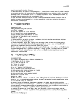 N.Freitas
Livro Microondas

cozinhe por mais 5 minutos. Reserve.
2. Misture os flocos de milho, o queijo parmesão e a salsa. Passe o frango pelo ovo batido e depois
empane com a mistura de flocos de milho. Coloque lado a lado numa assadeira, cubra com papel
manteiga e leve ao microondas por 10 a 14 minutos na potência média, até o frango cozinhar. (O
tempo de cozimento dependerá da grossura dos filés).
3. Num recipiente retangular, arrume os filés, cubra com o molho de tomates e polvilhe com os
queijos. Leve ao microondas por 5 a 8 minutos na potência média para os queijos derreterem.
Rendimento: 4 a 6 porções

9 - FRANGO ASSADO
INGREDIENTES
1,5 kg DE FRANGO (AVE INTEIRA)
SUCO DE 1 LIMÃO
01 COLHER (SOPA) DE ALHO PICADO
02 COLHERES (SOPA) DE MARGARINA
02 COLHERES (SOPA) DE MOLHO DE SOJA
02 CALDOS DE GALINHA CONCENTRADOS
MODO DE FAZER
1. Retire os miúdos de dentro do frango. Tempere-o com suco de limão, alho e deixe algumas
horas no tempero, dentro da geladeira.
2. Retire do tempero, seque bem, coloque num recipiente e leve ao forno microondas por 10
minutos na potência média máxima. Reduza para a potência média e asse por mais 20 a 30
minutos, até que a carne perto do osso não esteja mais rosada.
3. Num recipiente pequeno, coloque a margarina, o molho de soja e leve ao forno por 1 a 2 minutos
na potência máxima, para a margarina amolecer e o molho aquecer. Coloque o caldo de carne e
misture bem. Pincele sobre o frango e volte ao forno por 2 a 3 minutos na potência máxima.
Rendimento: 4 a 6 porções

10 - FRICASSÉ DE FRANGO
INGREDIENTES
01 CEBOLA MÉDIA FATIADA C/ANÉIS SEPARADOS
1 1/2 XÍCARA (CHÁ) DE ÁGUA
01 COLHER (SOPA) DE SAL
01 FOLHA DE LOURO
01 DENTE DE ALHO
01 kg DE FRANGO EM PEDAÇOS
03 COLHERES (SOPA) DE MARGARINA
02 COLHERES (SOPA) DE FARINHA DE TRIGO
01 COLHER (SOPA) DE PÁPRICA
02 COLHERES (SOPA) DE SALSA PICADA
1/2 XÍCARA (CHÁ) DE LEITE
MODO DE FAZER
1. Misture a cebola, a água, o sal, o louro, o alho, o frango em um recipiente alto, tampe e leve ao
forno por 20 a 25 minutos na potência máxima, até que a carne perto do osso esteja cozida. Mexa
após metade do tempo de cozimento.
2. Retire o frango do recipiente, coe o caldo e separe 1 1/2 xícara. Num recipiente pequeno
coloque a margarina e leve ao forno por 1 a 2 minutos na potência máxima, para amolecer. Junte a
farinha de trigo, mexa bem e acrescente os demais ingredientes, com exceção do frango. Leve ao
microondas por 5 a 8 minutos na potência máxima, para engrossar.
3. Coloque os pedaços de frango lado a lado, num recipiente e cubra com o molho. Leve ao
microondas por 5 a 8 minutos na potência média, para aquecer. Sirva acompanhado de purê de
batatas.
Rendimento: 4 a 6 porções

5

 