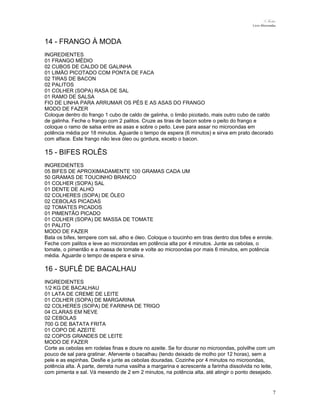 N.Freitas
Livro Microondas

14 - FRANGO À MODA
INGREDIENTES
01 FRANGO MÉDIO
02 CUBOS DE CALDO DE GALINHA
01 LIMÃO PICOTADO COM PONTA DE FACA
02 TIRAS DE BACON
02 PALITOS
01 COLHER (SOPA) RASA DE SAL
01 RAMO DE SALSA
FIO DE LINHA PARA ARRUMAR OS PÉS E AS ASAS DO FRANGO
MODO DE FAZER
Coloque dentro do frango 1 cubo de caldo de galinha, o limão picotado, mais outro cubo de caldo
de galinha. Feche o frango com 2 palitos. Cruze as tiras de bacon sobre o peito do frango e
coloque o ramo de salsa entre as asas e sobre o peito. Leve para assar no microondas em
potência média por 18 minutos. Aguarde o tempo de espera (6 minutos) e sirva em prato decorado
com alface. Este frango não leva óleo ou gordura, exceto o bacon.

15 - BIFES ROLÊS
INGREDIENTES
05 BIFES DE APROXIMADAMENTE 100 GRAMAS CADA UM
50 GRAMAS DE TOUCINHO BRANCO
01 COLHER (SOPA) SAL
01 DENTE DE ALHO
02 COLHERES (SOPA) DE ÓLEO
02 CEBOLAS PICADAS
02 TOMATES PICADOS
01 PIMENTÃO PICADO
01 COLHER (SOPA) DE MASSA DE TOMATE
01 PALITO
MODO DE FAZER
Bata os bifes, tempere com sal, alho e óleo. Coloque o toucinho em tiras dentro dos bifes e enrole.
Feche com palitos e leve ao microondas em potência alta por 4 minutos. Junte as cebolas, o
tomate, o pimentão e a massa de tomate e volte ao microondas por mais 6 minutos, em potência
média. Aguarde o tempo de espera e sirva.

16 - SUFLÊ DE BACALHAU
INGREDIENTES
1/2 KG DE BACALHAU
01 LATA DE CREME DE LEITE
01 COLHER (SOPA) DE MARGARINA
02 COLHERES (SOPA) DE FARINHA DE TRIGO
04 CLARAS EM NEVE
02 CEBOLAS
700 G DE BATATA FRITA
01 COPO DE AZEITE
02 COPOS GRANDES DE LEITE
MODO DE FAZER
Corte as cebolas em rodelas finas e doure no azeite. Se for dourar no microondas, polvilhe com um
pouco de sal para gratinar. Afervente o bacalhau (tendo deixado de molho por 12 horas), sem a
pele e as espinhas. Desfie e junte as cebolas douradas. Cozinhe por 4 minutos no microondas,
potência alta. À parte, derreta numa vasilha a margarina e acrescente a farinha dissolvida no leite,
com pimenta e sal. Vá mexendo de 2 em 2 minutos, na potência alta, até atingir o ponto desejado.

7

 